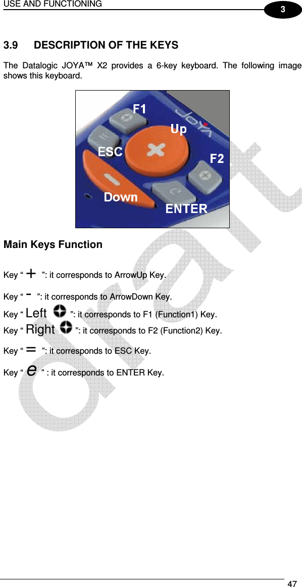 USE AND FUNCTIONING  47  3  3.9  DESCRIPTION OF THE KEYS  The  Datalogic  JOYA™  X2 provides  a  6-key  keyboard.  The  following  image shows this keyboard.    Main Keys Function  Key “ + ”: it corresponds to ArrowUp Key. Key “ - ”: it corresponds to ArrowDown Key. Key “ Left   ”: it corresponds to F1 (Function1) Key. Key “ Right   ”: it corresponds to F2 (Function2) Key. Key “ = ”: it corresponds to ESC Key. Key “ e ” : it corresponds to ENTER Key. 