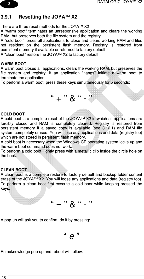 DATALOGIC JOYA™ X2 48    1 3 3.9.1  Resetting the JOYA™ X2  There are three reset methods for the JOYA™ X2 A “warm boot” terminates an unresponsive application and clears the working RAM, but preserves both the file system and the registry. A “cold boot” forces all applications to close and clears working RAM and files not  resident  on  the  persistent  flash  memory.  Registry  is  restored  from persistent memory if available or returned to factory default.  A “clean boot” restore the JOYA™ X2 to factory default.  WARM BOOT A warm boot closes all applications, clears the working RAM, but preserves the file  system  and  registry.  If  an  application  &quot;hangs&quot;  initiate  a  warm  boot  to terminate the application. To perform a warm boot, press these keys simultaneously for 5 seconds:  “ + ” &amp; “ - ”  COLD BOOT A cold boot is a complete reset of the JOYA™ X2 in which all applications are forcibly  closed  and  RAM  is  completely  cleared.  Registry  is  restored  from persistent  memory  if  a  saved  copy  is  available  (see  3.12.1)  and  RAM  file system completely erased. You will lose any applications and data (registry too) which are not stored in persistent flash memory. A cold boot is necessary when the Windows CE operating system locks up and the warm boot command does not work. To perform a cold boot, lightly press with a metallic clip inside the circle hole on the back.   CLEAN BOOT A clean boot is a complete restore to factory default and backup folder content erase of the JOYA™ X2. You will loose any applications and data (registry too). To  perform  a clean boot  first  execute  a cold boor  while keeping pressed  the keys:  “ = ” &amp; “ - ”  A pop-up will ask you to confirm, do it by pressing:  “ e ”  An acknowledge pop-up and reboot will follow.   