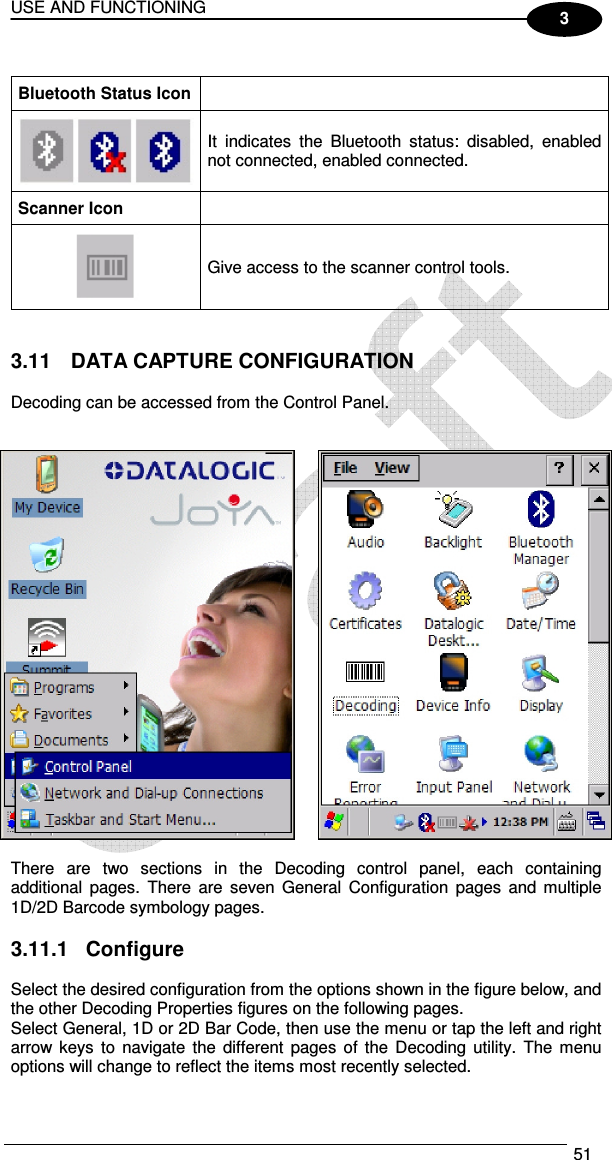 USE AND FUNCTIONING  51  3  Bluetooth Status Icon   It  indicates  the  Bluetooth  status:  disabled,  enabled not connected, enabled connected. Scanner Icon   Give access to the scanner control tools.   3.11  DATA CAPTURE CONFIGURATION  Decoding can be accessed from the Control Panel.      There  are  two  sections  in  the  Decoding  control  panel,  each  containing additional  pages.  There  are  seven  General  Configuration  pages and  multiple 1D/2D Barcode symbology pages.  3.11.1  Configure  Select the desired configuration from the options shown in the figure below, and the other Decoding Properties figures on the following pages.  Select General, 1D or 2D Bar Code, then use the menu or tap the left and right arrow  keys to navigate  the  different  pages  of the Decoding  utility.  The  menu options will change to reflect the items most recently selected. 