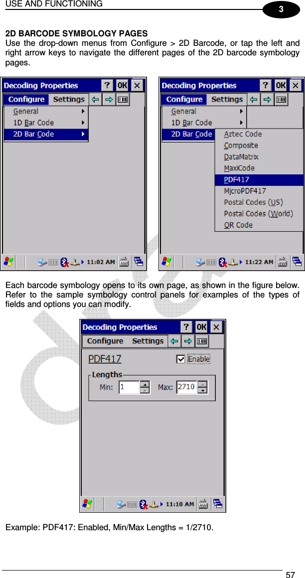 USE AND FUNCTIONING  57  3 2D BARCODE SYMBOLOGY PAGES Use  the  drop-down menus from  Configure &gt;  2D  Barcode,  or tap  the left and right arrow keys to navigate the different pages of the 2D barcode symbology pages.     Each barcode symbology opens to its own page, as shown in the figure below. Refer  to  the  sample  symbology  control  panels  for  examples  of  the  types  of fields and options you can modify.    Example: PDF417: Enabled, Min/Max Lengths = 1/2710.  