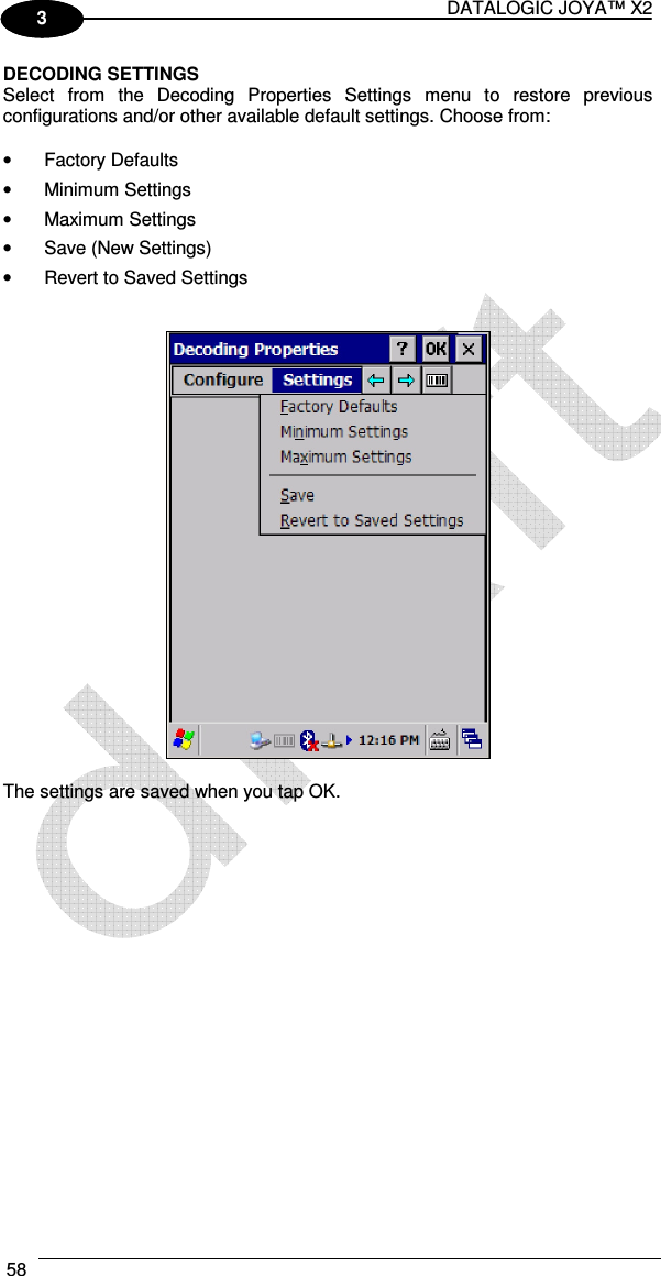 DATALOGIC JOYA™ X2 58    1 3 DECODING SETTINGS Select  from  the  Decoding  Properties  Settings  menu  to  restore  previous configurations and/or other available default settings. Choose from:  •  Factory Defaults •  Minimum Settings •  Maximum Settings •  Save (New Settings) •  Revert to Saved Settings     The settings are saved when you tap OK. 