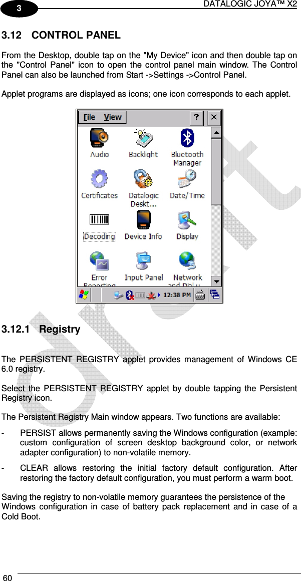 DATALOGIC JOYA™ X2 60    1 3 3.12  CONTROL PANEL  From the Desktop, double tap on the &quot;My Device&quot; icon and then double tap on the  &quot;Control Panel&quot; icon  to open the  control panel main window. The Control Panel can also be launched from Start -&gt;Settings -&gt;Control Panel.  Applet programs are displayed as icons; one icon corresponds to each applet.     3.12.1  Registry   The  PERSISTENT  REGISTRY  applet  provides  management  of  Windows  CE 6.0 registry.  Select  the  PERSISTENT  REGISTRY  applet by  double tapping the  Persistent Registry icon.  The Persistent Registry Main window appears. Two functions are available: -  PERSIST allows permanently saving the Windows configuration (example: custom  configuration  of  screen  desktop  background  color,  or  network adapter configuration) to non-volatile memory. -  CLEAR  allows  restoring  the  initial  factory  default  configuration.  After restoring the factory default configuration, you must perform a warm boot.  Saving the registry to non-volatile memory guarantees the persistence of the Windows configuration in  case  of  battery  pack  replacement  and in  case of  a Cold Boot.  