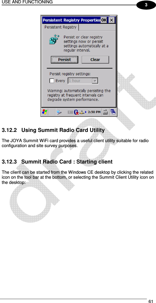 USE AND FUNCTIONING  61  3    3.12.2  Using Summit Radio Card Utility  The JOYA Summit WiFi card provides a useful client utility suitable for radio configuration and site survey purposes.   3.12.3  Summit Radio Card : Starting client  The client can be started from the Windows CE desktop by clicking the related icon on the tool bar at the bottom, or selecting the Summit Client Utility icon on the desktop:   