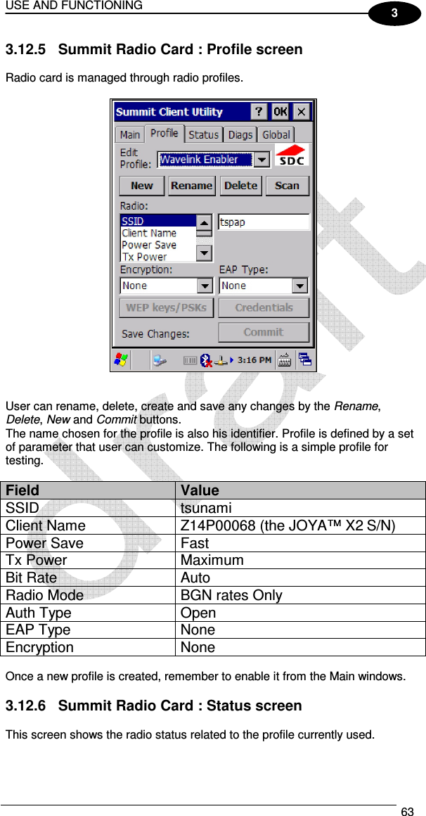 USE AND FUNCTIONING  63  3 3.12.5  Summit Radio Card : Profile screen  Radio card is managed through radio profiles.     User can rename, delete, create and save any changes by the Rename, Delete, New and Commit buttons. The name chosen for the profile is also his identifier. Profile is defined by a set of parameter that user can customize. The following is a simple profile for testing.  Field  Value SSID  tsunami Client Name  Z14P00068 (the JOYA™ X2 S/N) Power Save  Fast Tx Power  Maximum Bit Rate  Auto Radio Mode  BGN rates Only Auth Type  Open EAP Type  None Encryption  None  Once a new profile is created, remember to enable it from the Main windows.  3.12.6  Summit Radio Card : Status screen  This screen shows the radio status related to the profile currently used.  