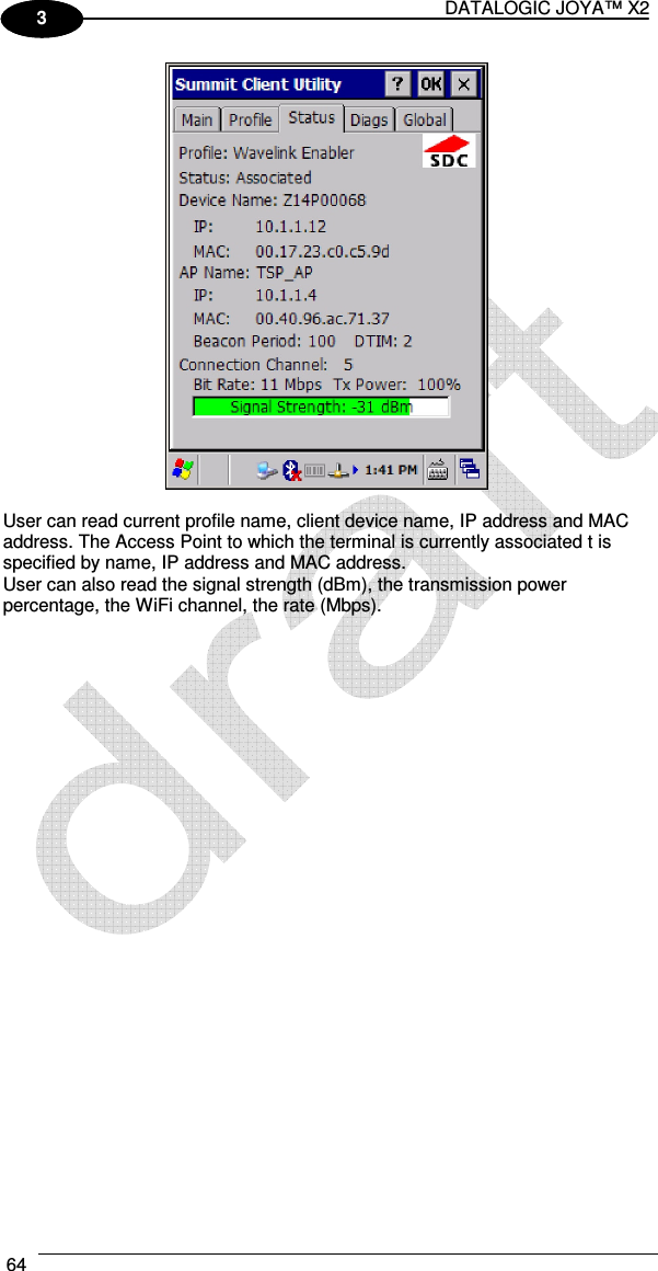 DATALOGIC JOYA™ X2 64    1 3   User can read current profile name, client device name, IP address and MAC address. The Access Point to which the terminal is currently associated t is specified by name, IP address and MAC address. User can also read the signal strength (dBm), the transmission power percentage, the WiFi channel, the rate (Mbps).  
