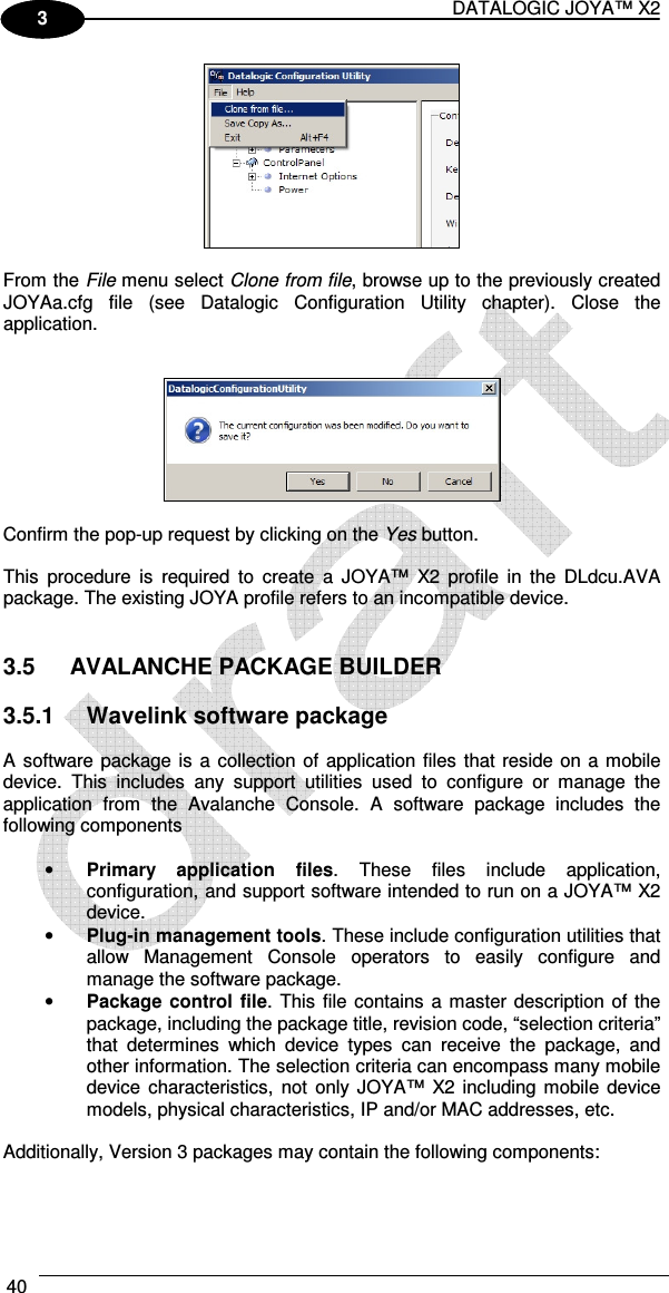DATALOGIC JOYA™ X2 40    1 3   From the File menu select Clone from file, browse up to the previously created JOYAa.cfg  file  (see  Datalogic  Configuration  Utility  chapter).  Close  the application.     Confirm the pop-up request by clicking on the Yes button.  This  procedure  is  required  to  create  a  JOYA™  X2  profile  in  the  DLdcu.AVA package. The existing JOYA profile refers to an incompatible device.   3.5  AVALANCHE PACKAGE BUILDER  3.5.1  Wavelink software package   A software package is  a collection of  application files that reside on a mobile device.  This  includes  any  support  utilities  used  to  configure  or  manage  the application  from  the  Avalanche  Console.  A  software  package  includes  the following components  • Primary  application  files.  These  files  include  application, configuration, and support software intended to run on a JOYA™ X2 device. • Plug-in management tools. These include configuration utilities that allow  Management  Console  operators  to  easily  configure  and manage the software package. • Package control  file.  This file  contains a master description of the package, including the package title, revision code, “selection criteria” that  determines  which  device  types  can  receive  the  package,  and other information. The selection criteria can encompass many mobile device  characteristics,  not  only JOYA™  X2  including mobile device models, physical characteristics, IP and/or MAC addresses, etc.  Additionally, Version 3 packages may contain the following components:  