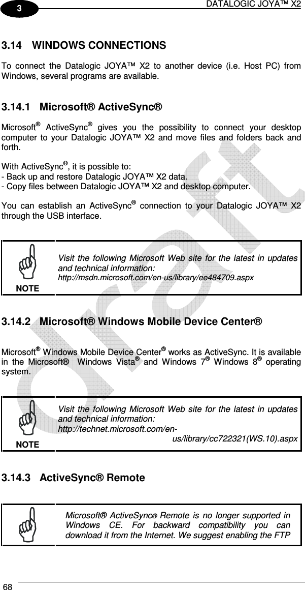 DATALOGIC JOYA™ X2 68    1 3  3.14  WINDOWS CONNECTIONS  To  connect  the  Datalogic  JOYA™  X2  to  another  device  (i.e.  Host  PC)  from Windows, several programs are available.    3.14.1  Microsoft® ActiveSync®  Microsoft®  ActiveSync®  gives  you  the  possibility  to  connect  your  desktop computer  to your  Datalogic JOYA™  X2 and move files and  folders back  and forth.  With ActiveSync®, it is possible to: - Back up and restore Datalogic JOYA™ X2 data. - Copy files between Datalogic JOYA™ X2 and desktop computer.  You  can  establish  an  ActiveSync®  connection  to  your  Datalogic  JOYA™  X2 through the USB interface.    Visit  the following  Microsoft  Web  site  for  the  latest  in  updates and technical information: http://msdn.microsoft.com/en-us/library/ee484709.aspx NOTE   3.14.2  Microsoft® Windows Mobile Device Center®   Microsoft® Windows Mobile Device Center® works as ActiveSync. It is available in  the  Microsoft®    Windows  Vista®  and  Windows  7®  Windows  8®  operating system.    Visit  the following  Microsoft  Web  site  for  the  latest  in  updates and technical information: http://technet.microsoft.com/en- us/library/cc722321(WS.10).aspx NOTE   3.14.3  ActiveSync® Remote    Microsoft®  ActiveSync® Remote is  no  longer  supported  in Windows  CE.  For  backward  compatibility  you  can download it from the Internet. We suggest enabling the FTP 