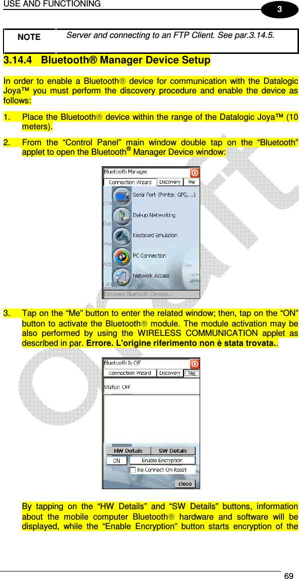 USE AND FUNCTIONING  69  3 NOTE  Server and connecting to an FTP Client. See par.3.14.5. 3.14.4  Bluetooth® Manager Device Setup  In order  to enable  a Bluetooth  device for  communication with  the Datalogic Joya™  you  must  perform  the  discovery  procedure  and  enable the  device  as follows: 1.  Place the Bluetooth device within the range of the Datalogic Joya™ (10 meters). 2.  From  the  “Control  Panel”  main  window  double  tap  on  the  “Bluetooth” applet to open the Bluetooth® Manager Device window:    3.  Tap on the “Me” button to enter the related window; then, tap on the “ON” button to activate the Bluetooth module. The module activation may be also  performed  by  using  the  WIRELESS  COMMUNICATION  applet  as described in par. Errore. L&apos;origine riferimento non è stata trovata..    By  tapping  on  the  “HW  Details”  and  “SW  Details”  buttons,  information about  the  mobile  computer  Bluetooth  hardware  and  software  will  be displayed,  while  the  “Enable  Encryption”  button  starts  encryption  of  the 
