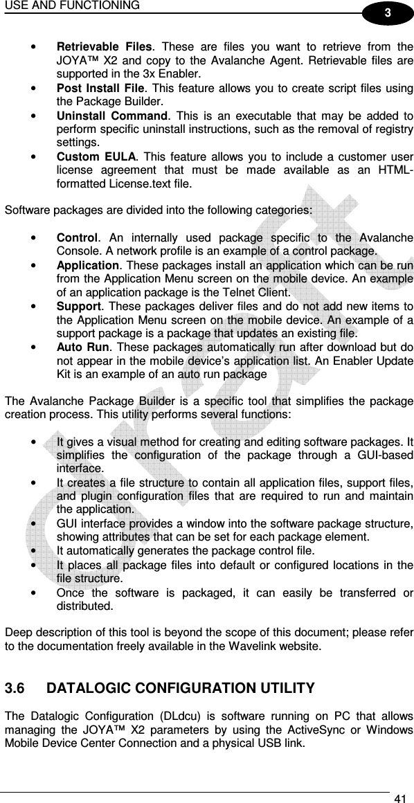 USE AND FUNCTIONING  41  3 • Retrievable  Files.  These  are  files  you  want  to  retrieve  from  the JOYA™  X2 and  copy to  the Avalanche Agent.  Retrievable files are supported in the 3x Enabler. • Post Install File. This feature allows you to create script files using the Package Builder. • Uninstall  Command.  This  is  an  executable  that  may  be  added  to perform specific uninstall instructions, such as the removal of registry settings. • Custom  EULA. This  feature allows  you to include a  customer user license  agreement  that  must  be  made  available  as  an  HTML-formatted License.text file.  Software packages are divided into the following categories:   • Control.  An  internally  used  package  specific  to  the  Avalanche Console. A network profile is an example of a control package.  • Application. These packages install an application which can be run from the Application Menu screen on the mobile device. An example of an application package is the Telnet Client.  • Support. These packages deliver files and do not add new items to the Application Menu screen on the mobile device. An example of a support package is a package that updates an existing file.  • Auto Run. These packages automatically run after download but do not appear in the mobile device’s application list. An Enabler Update Kit is an example of an auto run package  The  Avalanche Package Builder is  a specific  tool that  simplifies the package creation process. This utility performs several functions:  •  It gives a visual method for creating and editing software packages. It simplifies  the  configuration  of  the  package  through  a  GUI-based interface. •  It creates a file structure to contain all application files, support files, and  plugin  configuration  files  that  are  required  to  run  and  maintain the application. •  GUI interface provides a window into the software package structure, showing attributes that can be set for each package element. •  It automatically generates the package control file. •  It places  all  package files into default or configured locations in the file structure. •  Once  the  software  is  packaged,  it  can  easily  be  transferred  or distributed.  Deep description of this tool is beyond the scope of this document; please refer to the documentation freely available in the Wavelink website.   3.6  DATALOGIC CONFIGURATION UTILITY  The  Datalogic  Configuration  (DLdcu)  is  software  running  on  PC  that  allows managing  the  JOYA™  X2  parameters  by  using  the  ActiveSync  or  Windows Mobile Device Center Connection and a physical USB link. 