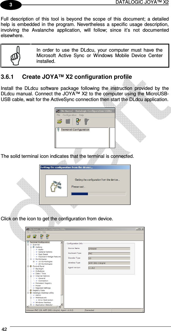 DATALOGIC JOYA™ X2 42    1 3 Full  description  of  this  tool  is  beyond the  scope  of  this  document;  a detailed help  is embedded in  the program.  Nevertheless  a specific  usage description, involving  the  Avalanche  application,  will  follow;  since  it’s  not  documented elsewhere.   In  order  to  use  the  DLdcu,  your  computer  must  have  the Microsoft  Active  Sync  or  Windows  Mobile  Device  Center installed.  3.6.1  Create JOYA™ X2 configuration profile  Install  the  DLdcu  software  package  following  the  instruction  provided  by  the DLdcu manual. Connect the JOYA™ X2 to the computer using the MicroUSB-USB cable, wait for the ActiveSync connection then start the DLdcu application.    The solid terminal icon indicates that the terminal is connected.      Click on the icon to get the configuration from device.   