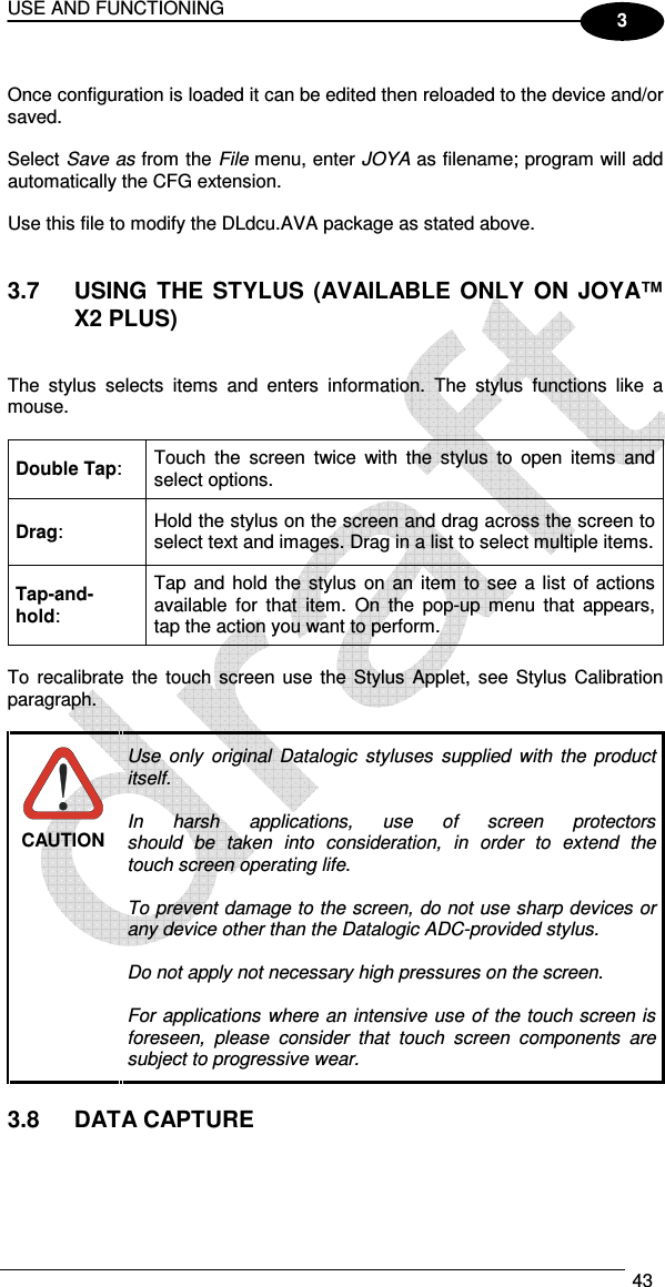 USE AND FUNCTIONING  43  3  Once configuration is loaded it can be edited then reloaded to the device and/or saved.  Select Save as from the File menu, enter JOYA as filename; program will add automatically the CFG extension.  Use this file to modify the DLdcu.AVA package as stated above.   3.7  USING  THE  STYLUS (AVAILABLE  ONLY  ON  JOYA™ X2 PLUS)   The  stylus  selects  items  and  enters  information.  The  stylus  functions  like  a mouse.  Double Tap:  Touch  the  screen  twice  with  the  stylus  to  open  items  and select options. Drag:  Hold the stylus on the screen and drag across the screen to select text and images. Drag in a list to select multiple items. Tap-and-hold: Tap and  hold the  stylus  on an item  to see a list of  actions available  for  that  item.  On  the  pop-up  menu  that  appears, tap the action you want to perform.  To  recalibrate the touch screen use  the Stylus  Applet,  see Stylus Calibration paragraph.   Use  only  original  Datalogic  styluses  supplied  with  the  product itself.  In  harsh  applications,  use  of  screen  protectors should  be  taken  into  consideration,  in  order  to  extend  the touch screen operating life.  To prevent damage to the screen, do not use sharp devices or any device other than the Datalogic ADC-provided stylus.  Do not apply not necessary high pressures on the screen.  For applications where an intensive  use  of  the touch screen is foreseen,  please  consider  that  touch  screen  components  are subject to progressive wear. CAUTION  3.8  DATA CAPTURE   