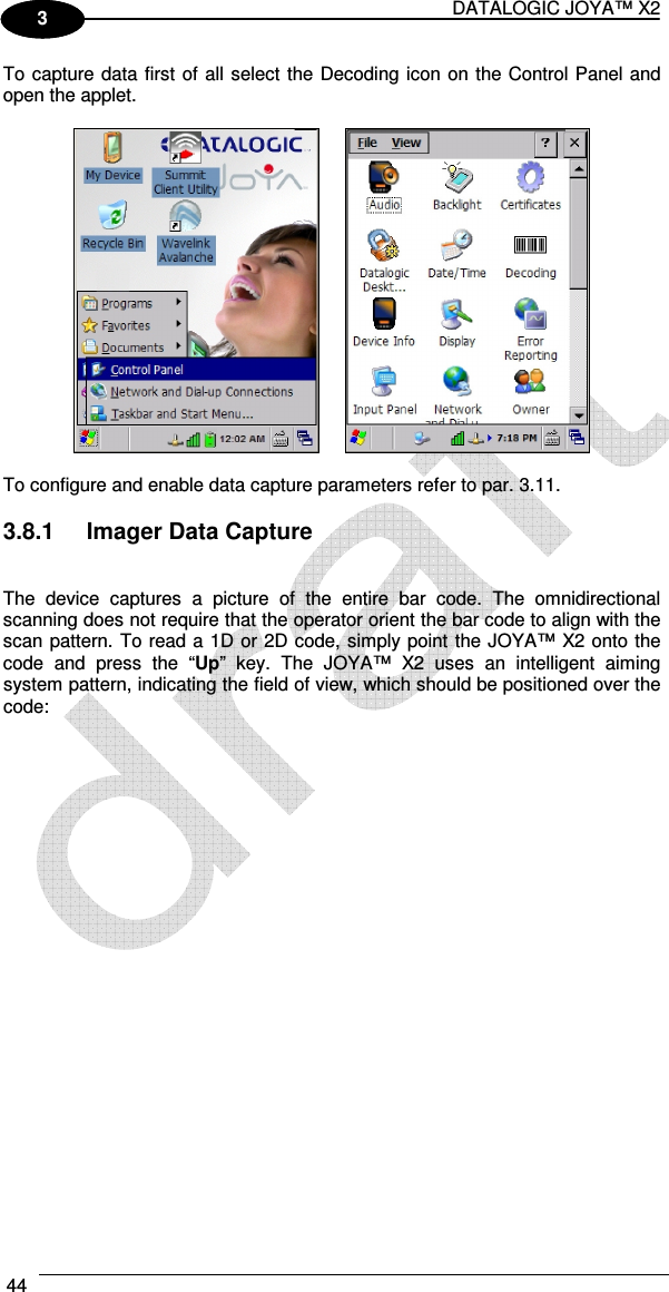 DATALOGIC JOYA™ X2 44    1 3 To capture data first of all select the Decoding icon on the Control Panel and open the applet.     To configure and enable data capture parameters refer to par. 3.11.  3.8.1  Imager Data Capture   The  device  captures  a  picture  of  the  entire  bar  code.  The  omnidirectional scanning does not require that the operator orient the bar code to align with the scan pattern. To read a 1D or 2D code, simply point the JOYA™ X2 onto the code  and  press  the  “Up”  key.  The  JOYA™  X2  uses  an  intelligent  aiming system pattern, indicating the field of view, which should be positioned over the code:   
