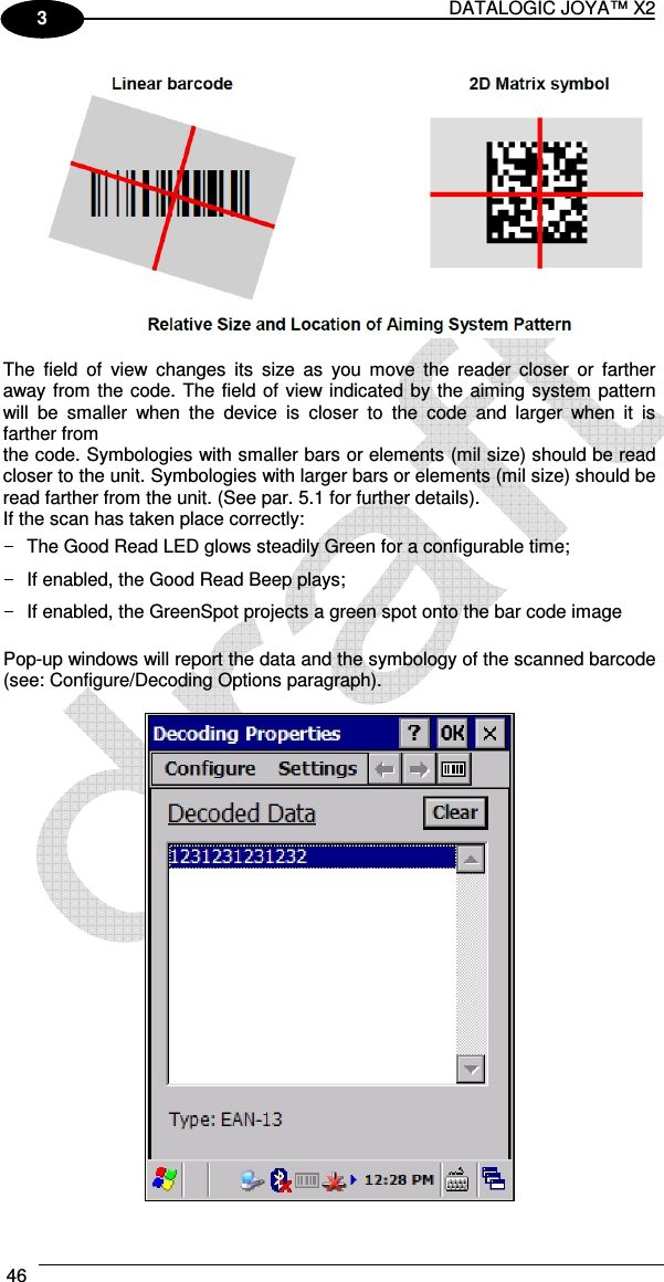 DATALOGIC JOYA™ X2 46    1 3   The  field  of  view  changes  its  size  as  you  move  the  reader  closer  or  farther away from the code. The field of view indicated by the aiming system pattern will  be  smaller  when  the  device  is  closer  to  the  code  and  larger  when  it  is farther from the code. Symbologies with smaller bars or elements (mil size) should be read closer to the unit. Symbologies with larger bars or elements (mil size) should be read farther from the unit. (See par. 5.1 for further details). If the scan has taken place correctly:  The Good Read LED glows steadily Green for a configurable time;  If enabled, the Good Read Beep plays;  If enabled, the GreenSpot projects a green spot onto the bar code image  Pop-up windows will report the data and the symbology of the scanned barcode (see: Configure/Decoding Options paragraph).   
