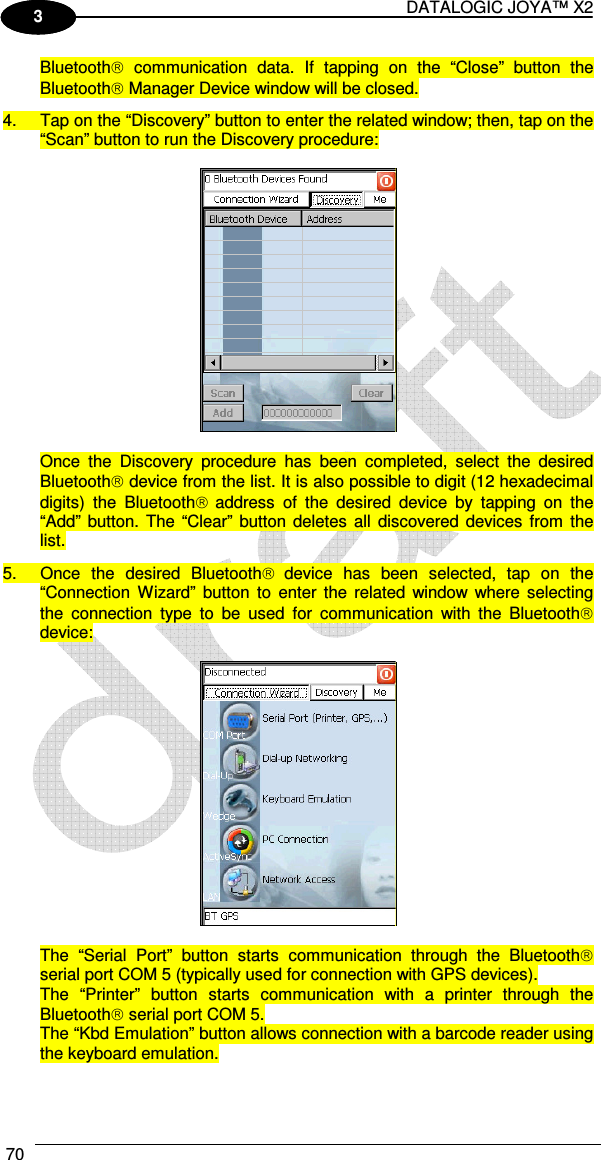 DATALOGIC JOYA™ X2 70    1 3 Bluetooth  communication  data.  If  tapping  on  the  “Close”  button  the Bluetooth Manager Device window will be closed. 4.  Tap on the “Discovery” button to enter the related window; then, tap on the “Scan” button to run the Discovery procedure:    Once  the  Discovery  procedure  has  been  completed,  select  the  desired Bluetooth device from the list. It is also possible to digit (12 hexadecimal digits)  the  Bluetooth address  of  the  desired  device  by  tapping  on  the “Add” button. The  “Clear” button  deletes  all  discovered devices from  the list. 5.  Once  the  desired  Bluetooth device  has  been  selected,  tap  on  the “Connection  Wizard”  button  to  enter the  related  window where selecting the  connection  type  to  be  used  for  communication  with  the  Bluetooth device:    The  “Serial  Port”  button  starts  communication  through  the  Bluetooth serial port COM 5 (typically used for connection with GPS devices). The  “Printer”  button  starts  communication  with  a  printer  through  the Bluetooth serial port COM 5. The “Kbd Emulation” button allows connection with a barcode reader using the keyboard emulation. 