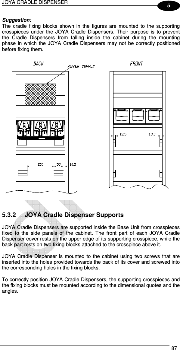 JOYA CRADLE DISPENSER  87  5 Suggestion: The  cradle  fixing  blocks  shown  in  the  figures  are  mounted  to  the  supporting crosspieces  under  the  JOYA  Cradle  Dispensers.  Their  purpose  is  to  prevent the  Cradle  Dispensers  from  falling  inside  the  cabinet  during  the  mounting phase in which the  JOYA Cradle Dispensers may  not  be correctly  positioned before fixing them.     5.3.2  JOYA Cradle Dispenser Supports  JOYA Cradle Dispensers are supported inside the Base Unit from crosspieces fixed  to  the  side  panels  of  the  cabinet.  The  front  part  of  each  JOYA  Cradle Dispenser cover rests on the upper edge of its supporting crosspiece, while the back part rests on two fixing blocks attached to the crosspiece above it.  JOYA  Cradle  Dispenser  is mounted  to  the cabinet using  two screws  that  are inserted into the holes provided towards the back of its cover and screwed into the corresponding holes in the fixing blocks.  To correctly position JOYA Cradle Dispensers, the supporting crosspieces and the fixing blocks must be mounted according to the dimensional quotes and the angles.  