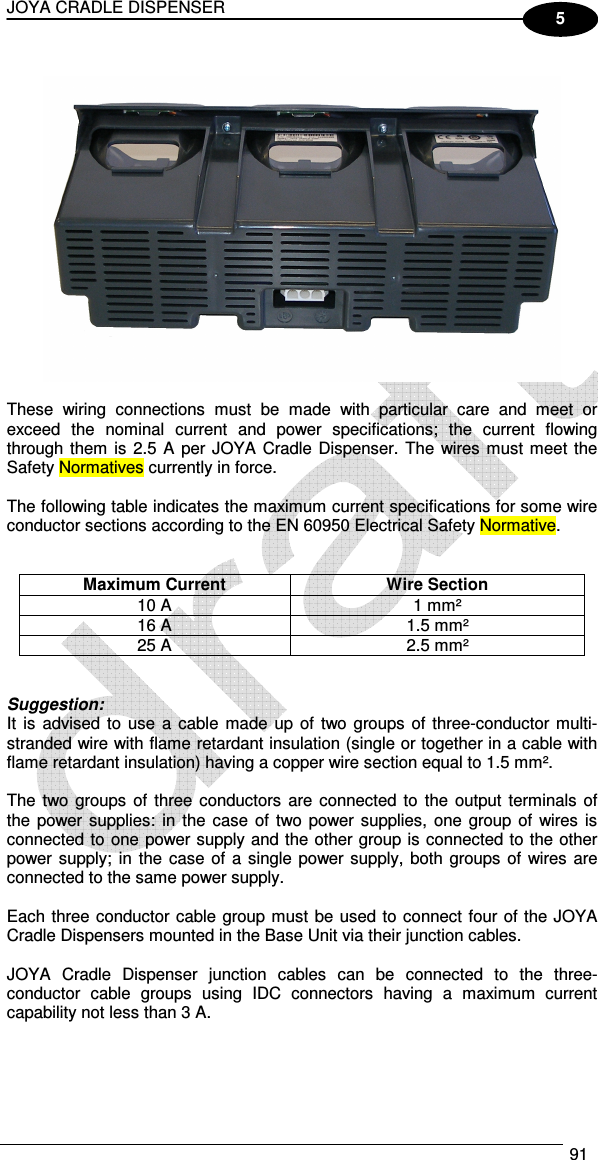 JOYA CRADLE DISPENSER  91  5    These  wiring  connections  must  be  made  with  particular  care  and  meet  or exceed  the  nominal  current  and  power  specifications;  the  current  flowing through them is 2.5 A per JOYA Cradle Dispenser. The wires must meet the Safety Normatives currently in force.  The following table indicates the maximum current specifications for some wire conductor sections according to the EN 60950 Electrical Safety Normative.   Maximum Current  Wire Section 10 A  1 mm² 16 A  1.5 mm² 25 A  2.5 mm²   Suggestion: It  is advised to use  a  cable made  up  of  two  groups  of three-conductor multi-stranded wire with flame retardant insulation (single or together in a cable with flame retardant insulation) having a copper wire section equal to 1.5 mm².  The two groups of three conductors  are connected to the  output  terminals of the power supplies: in  the  case of  two power supplies, one group of wires is connected to one power supply and the other group is connected to the other power supply;  in  the case of a single power supply, both  groups of wires are connected to the same power supply.  Each three conductor cable group must be used to connect four of the JOYA Cradle Dispensers mounted in the Base Unit via their junction cables.  JOYA  Cradle  Dispenser  junction  cables  can  be  connected  to  the  three-conductor  cable  groups  using  IDC  connectors  having  a  maximum  current capability not less than 3 A.  