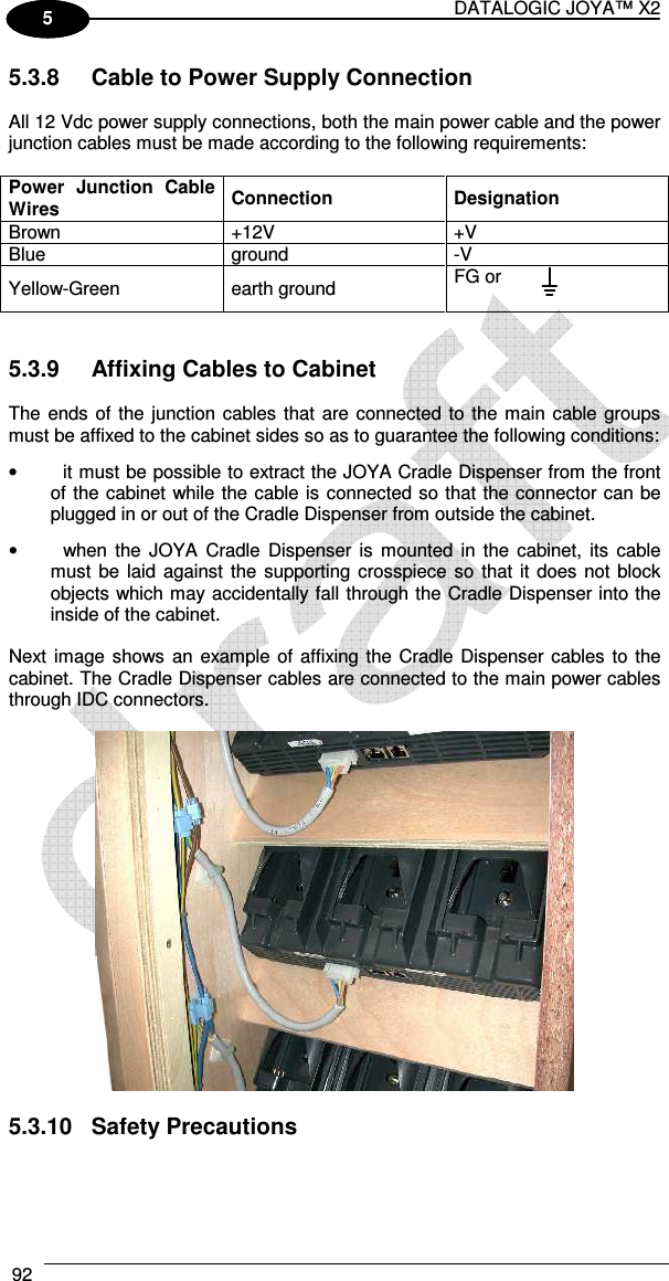 DATALOGIC JOYA™ X2 92    1 5 5.3.8  Cable to Power Supply Connection  All 12 Vdc power supply connections, both the main power cable and the power junction cables must be made according to the following requirements:  Power  Junction  Cable Wires  Connection  Designation Brown  +12V  +V Blue  ground  -V Yellow-Green  earth ground  FG or   5.3.9  Affixing Cables to Cabinet  The ends of the junction cables that are connected to the main cable groups must be affixed to the cabinet sides so as to guarantee the following conditions: •  it must be possible to extract the JOYA Cradle Dispenser from the front of the cabinet while the cable is connected so that the connector can be plugged in or out of the Cradle Dispenser from outside the cabinet. •  when the  JOYA  Cradle  Dispenser is  mounted  in the  cabinet,  its  cable must  be laid against  the  supporting crosspiece so  that it does  not  block objects which may accidentally fall through the Cradle Dispenser into the inside of the cabinet.  Next image shows an example of  affixing the Cradle Dispenser cables to the cabinet. The Cradle Dispenser cables are connected to the main power cables through IDC connectors.     5.3.10  Safety Precautions  
