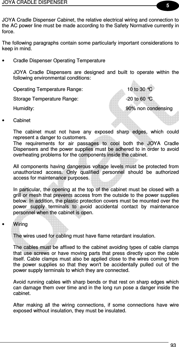 JOYA CRADLE DISPENSER  93  5 JOYA Cradle Dispenser Cabinet, the relative electrical wiring and connection to the AC power line must be made according to the Safety Normative currently in force.  The following paragraphs contain some particularly important considerations to keep in mind.  •  Cradle Dispenser Operating Temperature  JOYA  Cradle  Dispensers  are  designed  and  built  to  operate  within  the following environmental conditions:  Operating Temperature Range:   10 to 30 °C Storage Temperature Range:  -20 to 60 °C Humidity:  90% non condensing  •  Cabinet  The  cabinet  must  not  have  any  exposed  sharp  edges,  which  could represent a danger to customers. The  requirements  for  air  passages  to  cool  both  the  JOYA  Cradle Dispensers and the power supplies must be adhered to in order to avoid overheating problems for the components inside the cabinet.  All components  having dangerous voltage levels must be protected from unauthorized  access.  Only  qualified  personnel  should  be  authorized access for maintenance purposes.  In particular, the opening at the top of the cabinet must be closed with a grill or mesh that prevents access from the outside to the power supplies below. In addition, the plastic protection covers must be mounted over the power  supply  terminals  to  avoid  accidental  contact  by  maintenance personnel when the cabinet is open.  •  Wiring  The wires used for cabling must have flame retardant insulation.  The cables must be affixed to the cabinet avoiding types of cable clamps that  use  screws or have moving parts that press directly upon the cable itself. Cable clamps must also be applied close to the wires coming from the  power  supplies  so  that  they  won&apos;t  be  accidentally  pulled  out  of  the power supply terminals to which they are connected.  Avoid running cables with sharp bends or that rest on sharp edges which can damage them over time and in the long run pose a danger inside the cabinet.  After  making  all  the  wiring  connections,  if  some  connections  have  wire exposed without insulation, they must be insulated.   