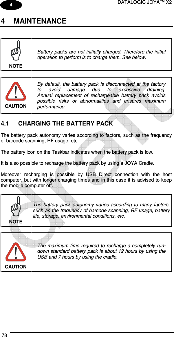 DATALOGIC JOYA™ X2 78    1 4 4  MAINTENANCE    Battery packs are not initially charged. Therefore the initial operation to perform is to charge them. See below. NOTE   By  default,  the  battery  pack  is disconnected at  the factory to  avoid  damage  due  to  excessive  draining. Annual  replacement  of  rechargeable  battery  pack  avoids possible  risks  or  abnormalities  and  ensures  maximum performance. CAUTION  4.1  CHARGING THE BATTERY PACK  The battery pack autonomy varies according to factors, such as the frequency of barcode scanning, RF usage, etc.  The battery icon on the Taskbar indicates when the battery pack is low.  It is also possible to recharge the battery pack by using a JOYA Cradle.  Moreover  recharging  is  possible  by  USB  Direct  connection  with  the  host computer, but with longer charging times and in this case it is advised to keep the mobile computer off.   The  battery  pack  autonomy  varies  according  to  many  factors, such as the frequency of barcode scanning, RF usage, battery life, storage, environmental conditions, etc. NOTE   The maximum time required to  recharge a completely run-down standard battery pack is about 12 hours by using the USB and 7 hours by using the cradle. CAUTION  