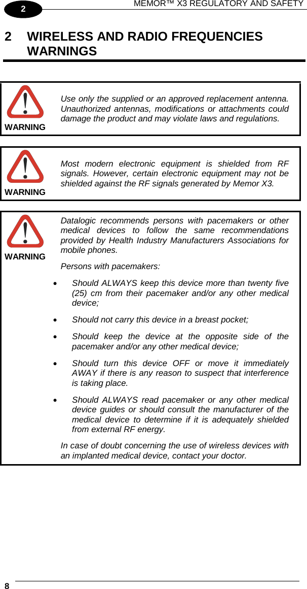 MEMOR™ X3 REGULATORY AND SAFETY   8   2 2  WIRELESS AND RADIO FREQUENCIES WARNINGS    Use only the supplied or an approved replacement antenna. Unauthorized antennas, modifications or attachments could damage the product and may violate laws and regulations.  WARNING   Most modern electronic equipment is shielded from RF signals. However, certain electronic equipment may not be shielded against the RF signals generated by Memor X3. WARNING   Datalogic recommends persons with pacemakers or other medical  devices to follow the same recommendations provided by Health Industry Manufacturers Associations for mobile phones. Persons with pacemakers: • Should ALWAYS keep this device more than twenty five (25) cm from their pacemaker and/or any other medical device; • Should not carry this device in a breast pocket; • Should keep the device at the opposite side of the pacemaker and/or any other medical device; • Should turn this device OFF or move it immediately AWAY if there is any reason to suspect that interference is taking place. • Should ALWAYS read pacemaker or any other medical device guides or should consult the manufacturer of the medical device to determine if it is adequately shielded from external RF energy. In case of doubt concerning the use of wireless devices with an implanted medical device, contact your doctor. WARNING  