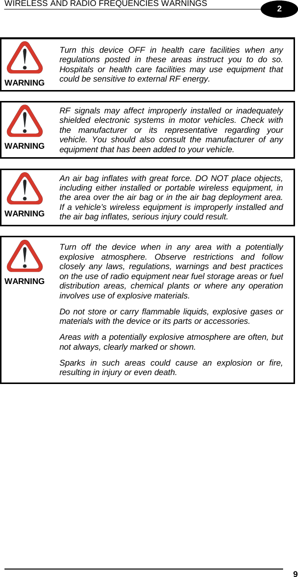 WIRELESS AND RADIO FREQUENCIES WARNINGS    9  2   Turn this device OFF in health care facilities when any regulations posted in these areas instruct you to do so. Hospitals or health care facilities may use equipment that could be sensitive to external RF energy. WARNING   RF signals may affect improperly installed or inadequately shielded electronic systems in motor vehicles. Check with the manufacturer or its representative regarding your vehicle. You should also consult the manufacturer of any equipment that has been added to your vehicle. WARNING   An air bag inflates with great force. DO NOT place objects, including either installed or portable wireless equipment, in the area over the air bag or in the air bag deployment area. If a vehicle’s wireless equipment is improperly installed and the air bag inflates, serious injury could result. WARNING   Turn off the device when in any area with a potentially explosive atmosphere. Observe restrictions and follow closely any laws, regulations, warnings and best practices on the use of radio equipment near fuel storage areas or fuel distribution areas, chemical plants or where any operation involves use of explosive materials. Do not store or carry flammable liquids, explosive gases or materials with the device or its parts or accessories. Areas with a potentially explosive atmosphere are often, but not always, clearly marked or shown. Sparks in such areas could cause an explosion or fire, resulting in injury or even death. WARNING     