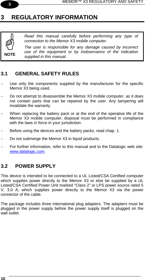 MEMOR™ X3 REGULATORY AND SAFETY   10   3 3  REGULATORY INFORMATION    Read this manual carefully before performing any type of connection to the Memor X3 mobile computer. The user is responsible for any damage caused by incorrect use of the equipment or by inobservance of the indication supplied in this manual. NOTE   3.1 GENERAL SAFETY RULES  − Use only the components supplied by the manufacturer for the specific Memor X3 being used. − Do not attempt to disassemble the Memor X3 mobile computer, as it does not contain parts that can be repaired by the user. Any tampering will invalidate the warranty. − When replacing the battery pack or at the end of the operative life of the Memor X3 mobile computer, disposal must be performed in compliance with the laws in force in your jurisdiction.  − Before using the devices and the battery packs, read chap. 1. − Do not submerge the Memor X3 in liquid products. − For further information, refer to this manual and to the Datalogic web site: www.datalogic.com.    3.2 POWER SUPPLY  This device is intended to be connected to a UL Listed/CSA Certified computer which supplies power directly to the Memor X3 or else be supplied by a UL Listed/CSA Certified Power Unit marked “Class 2” or LPS power source rated 5 V, 3.0 A, which supplies power directly to the Memor X3 via the power connector of the cable.  The package includes three international plug adapters. The adapters must be plugged in the power supply before the power supply itself is plugged on the wall outlet. 