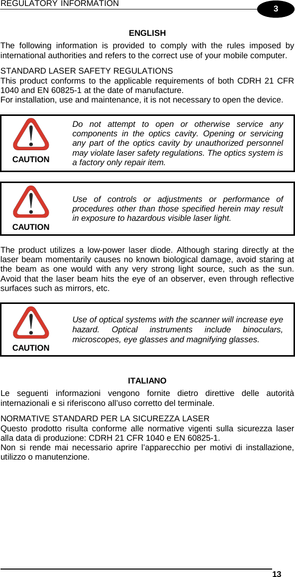 REGULATORY INFORMATION   13  3 ENGLISH The following information is provided to comply with the rules imposed by international authorities and refers to the correct use of your mobile computer. STANDARD LASER SAFETY REGULATIONS This product conforms to the applicable requirements of both CDRH 21 CFR 1040 and EN 60825-1 at the date of manufacture. For installation, use and maintenance, it is not necessary to open the device.   Do not attempt to open or otherwise service any components in the optics cavity. Opening or servicing any part of the optics cavity by unauthorized personnel may violate laser safety regulations. The optics system is a factory only repair item. CAUTION   Use of controls or adjustments or performance of procedures other than those specified herein may result in exposure to hazardous visible laser light. CAUTION  The product utilizes a low-power laser diode. Although staring directly at the laser beam momentarily causes no known biological damage, avoid staring at the beam as one would with any very strong light source, such as the sun. Avoid that the laser beam hits the eye of an observer, even through reflective surfaces such as mirrors, etc.   Use of optical systems with the scanner will increase eye hazard. Optical instruments include binoculars, microscopes, eye glasses and magnifying glasses. CAUTION   ITALIANO Le seguenti informazioni vengono fornite dietro direttive delle autorità internazionali e si riferiscono all’uso corretto del terminale. NORMATIVE STANDARD PER LA SICUREZZA LASER Questo prodotto risulta conforme alle normative vigenti sulla sicurezza laser alla data di produzione: CDRH 21 CFR 1040 e EN 60825-1. Non si rende mai necessario aprire l’apparecchio per motivi di installazione, utilizzo o manutenzione. 