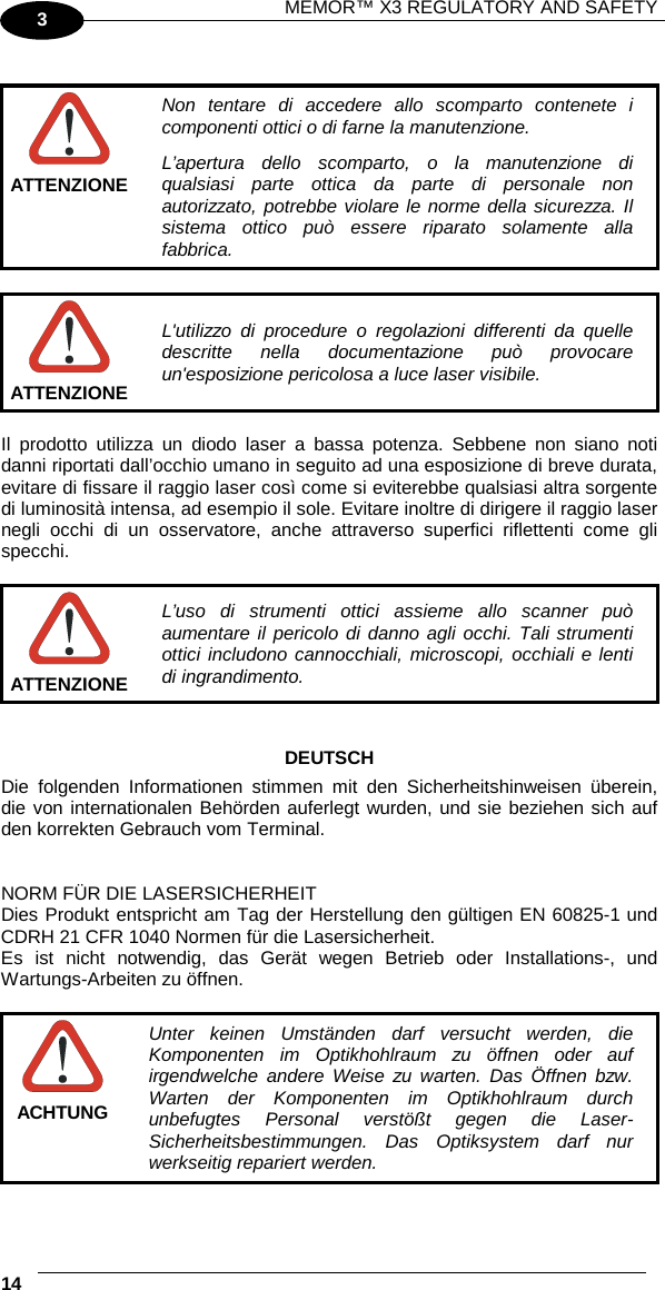 MEMOR™ X3 REGULATORY AND SAFETY   14   3   Non tentare di accedere allo scomparto contenete i componenti ottici o di farne la manutenzione. L’apertura dello scomparto, o la manutenzione di qualsiasi parte ottica da parte di personale non autorizzato, potrebbe violare le norme della sicurezza. Il sistema ottico può essere riparato solamente alla fabbrica. ATTENZIONE   L&apos;utilizzo di procedure o regolazioni differenti da quelle descritte nella documentazione può provocare un&apos;esposizione pericolosa a luce laser visibile. ATTENZIONE  Il prodotto utilizza un diodo laser a bassa potenza. Sebbene non siano noti danni riportati dall’occhio umano in seguito ad una esposizione di breve durata, evitare di fissare il raggio laser così come si eviterebbe qualsiasi altra sorgente di luminosità intensa, ad esempio il sole. Evitare inoltre di dirigere il raggio laser negli occhi di un osservatore, anche attraverso superfici riflettenti come gli specchi.   L’uso di strumenti ottici assieme allo scanner può aumentare il pericolo di danno agli occhi. Tali strumenti ottici includono cannocchiali, microscopi, occhiali e lenti di ingrandimento. ATTENZIONE   DEUTSCH Die folgenden Informationen stimmen mit den Sicherheitshinweisen überein, die von internationalen Behörden auferlegt wurden, und sie beziehen sich auf den korrekten Gebrauch vom Terminal.   NORM FÜR DIE LASERSICHERHEIT Dies Produkt entspricht am Tag der Herstellung den gültigen EN 60825-1 und CDRH 21 CFR 1040 Normen für die Lasersicherheit. Es ist nicht notwendig, das Gerät wegen Betrieb oder Installations-, und Wartungs-Arbeiten zu öffnen.   Unter keinen Umständen darf versucht werden, die Komponenten im Optikhohlraum zu öffnen oder auf irgendwelche andere Weise zu warten. Das Öffnen bzw. Warten der Komponenten im Optikhohlraum durch unbefugtes Personal verstößt gegen die Laser-Sicherheitsbestimmungen. Das Optiksystem darf nur werkseitig repariert werden. ACHTUNG 
