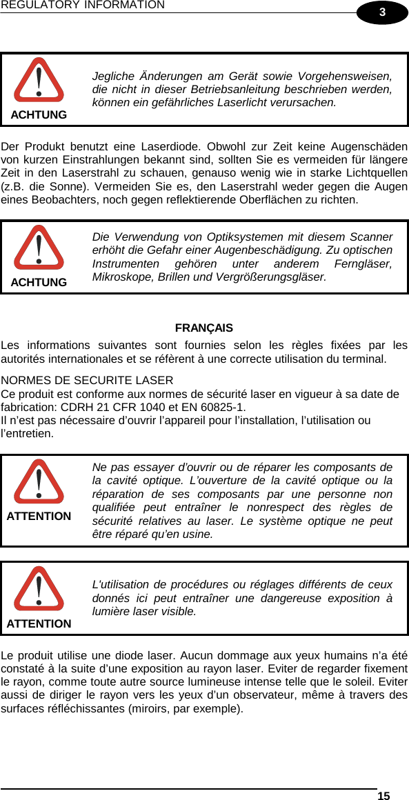 REGULATORY INFORMATION   15  3   Jegliche Änderungen am Gerät sowie Vorgehensweisen, die nicht in dieser Betriebsanleitung beschrieben werden, können ein gefährliches Laserlicht verursachen. ACHTUNG  Der Produkt benutzt eine Laserdiode. Obwohl zur Zeit keine Augenschäden von kurzen Einstrahlungen bekannt sind, sollten Sie es vermeiden für längere Zeit in den Laserstrahl zu schauen, genauso wenig wie in starke Lichtquellen (z.B. die Sonne). Vermeiden Sie es, den Laserstrahl weder gegen die Augen eines Beobachters, noch gegen reflektierende Oberflächen zu richten.   Die Verwendung von Optiksystemen mit diesem Scanner erhöht die Gefahr einer Augenbeschädigung. Zu optischen Instrumenten gehören unter anderem Ferngläser, Mikroskope, Brillen und Vergrößerungsgläser. ACHTUNG   FRANÇAIS Les informations suivantes sont fournies selon les règles fixées par les autorités internationales et se réfèrent à une correcte utilisation du terminal. NORMES DE SECURITE LASER Ce produit est conforme aux normes de sécurité laser en vigueur à sa date de fabrication: CDRH 21 CFR 1040 et EN 60825-1. Il n’est pas nécessaire d’ouvrir l’appareil pour l’installation, l’utilisation ou l’entretien.   Ne pas essayer d’ouvrir ou de réparer les composants de la cavité optique. L’ouverture de la cavité optique ou la réparation de ses composants par une personne non qualifiée peut entraîner le nonrespect des règles de sécurité relatives au laser. Le système optique ne peut être réparé qu’en usine. ATTENTION   L&apos;utilisation de procédures ou réglages différents de ceux donnés ici peut entraîner une dangereuse exposition à lumière laser visible. ATTENTION  Le produit utilise une diode laser. Aucun dommage aux yeux humains n’a été constaté à la suite d’une exposition au rayon laser. Eviter de regarder fixement le rayon, comme toute autre source lumineuse intense telle que le soleil. Eviter aussi de diriger le rayon vers les yeux d’un observateur, même à travers des surfaces réfléchissantes (miroirs, par exemple).  