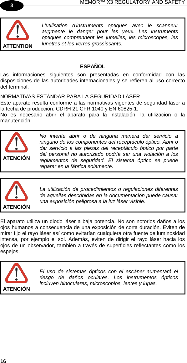 MEMOR™ X3 REGULATORY AND SAFETY   16   3  L’utilisation d’instruments optiques avec le scanneur augmente le danger pour les yeux. Les instruments optiques comprennent les jumelles, les microscopes, les lunettes et les verres grossissants. ATTENTION   ESPAÑOL Las informaciones siguientes son presentadas en conformidad con las disposiciones de las autoridades internacionales y se refieren al uso correcto del terminal. NORMATIVAS ESTÁNDAR PARA LA SEGURIDAD LÁSER Este aparato resulta conforme a las normativas vigentes de seguridad láser a la fecha de producción: CDRH 21 CFR 1040 y EN 60825-1. No es necesario abrir el aparato para la instalación, la utilización o la manutención.   No intente abrir o de ninguna manera dar servicio a ninguno de los componentes del receptáculo óptico. Abrir o dar servicio a las piezas del receptáculo óptico por parte del personal no autorizado podría ser una violación a los reglamentos de seguridad. El sistema óptico se puede reparar en la fábrica solamente. ATENCIÓN   La utilización de procedimientos o regulaciones diferentes de aquellas describidas en la documentación puede causar una exposición peligrosa a la luz láser visible. ATENCIÓN  El aparato utiliza un diodo láser a baja potencia. No son notorios daños a los ojos humanos a consecuencia de una exposición de corta duración. Eviten de mirar fijo el rayo láser así como evitarían cualquiera otra fuente de luminosidad intensa, por ejemplo el sol. Además, eviten de dirigir el rayo láser hacia los ojos de un observador, también a través de superficies reflectantes como los espejos.   El uso de sistemas ópticos con el escáner aumentará el riesgo de daños oculares. Los instrumentos ópticos incluyen binoculares, microscopios, lentes y lupas. ATENCIÓN   