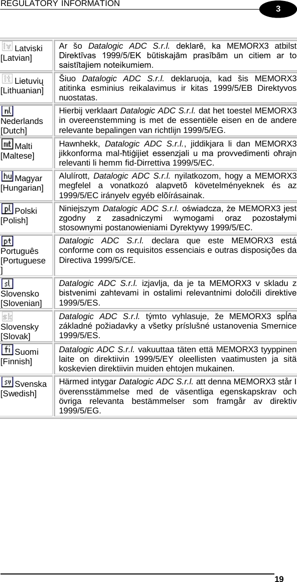 REGULATORY INFORMATION   19  3  Latviski [Latvian] Ar šo Datalogic ADC S.r.l. deklarē,  ka  MEMORX3  atbilst Direktīvas  1999/5/EK  būtiskajām  prasībām  un  citiem  ar  to saistītajiem noteikumiem. Lietuvių [Lithuanian]  Šiuo  Datalogic ADC S.r.l. deklaruoja, kad šis MEMORX3 atitinka esminius reikalavimus ir kitas 1999/5/EB Direktyvos nuostatas. Nederlands [Dutch] Hierbij verklaart Datalogic ADC S.r.l. dat het toestel MEMORX3 in overeenstemming is met de essentiële eisen en de andere relevante bepalingen van richtlijn 1999/5/EG. Malti [Maltese] Hawnhekk, Datalogic ADC S.r.l., jiddikjara li dan MEMORX3 jikkonforma mal-ħtiġijiet  essenzjali  u  ma  provvedimenti  oħrajn relevanti li hemm fid-Dirrettiva 1999/5/EC. Magyar [Hungarian] Alulírott, Datalogic ADC S.r.l. nyilatkozom, hogy a MEMORX3 megfelel a vonatkozó alapvetõ követelményeknek és az 1999/5/EC irányelv egyéb elõírásainak. Polski [Polish] Niniejszym Datalogic ADC S.r.l. oświadcza, że MEMORX3 jest zgodny  z  zasadniczymi  wymogami  oraz  pozostałymi stosownymi postanowieniami Dyrektywy 1999/5/EC. Português [Portuguese] Datalogic ADC S.r.l. declara que este MEMORX3  está conforme com os requisitos essenciais e outras disposições da Directiva 1999/5/CE. Slovensko [Slovenian] Datalogic ADC S.r.l. izjavlja, da je ta MEMORX3  v skladu z bistvenimi  zahtevami  in  ostalimi  relevantnimi  določili  direktive 1999/5/ES. Slovensky [Slovak] Datalogic ADC S.r.l. týmto vyhlasuje, že MEMORX3  spĺňa základné požiadavky a všetky príslušné ustanovenia Smernice 1999/5/ES. Suomi [Finnish] Datalogic ADC S.r.l. vakuuttaa täten että MEMORX3 tyyppinen laite on direktiivin 1999/5/EY oleellisten vaatimusten ja sitä koskevien direktiivin muiden ehtojen mukainen. Svenska [Swedish] Härmed intygar Datalogic ADC S.r.l. att denna MEMORX3 står I överensstämmelse med de väsentliga egenskapskrav och övriga relevanta bestämmelser som framgår av direktiv 1999/5/EG.  