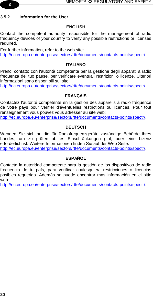 MEMOR™ X3 REGULATORY AND SAFETY   20   3 3.5.2 Information for the User  ENGLISH Contact the competent authority responsible for the management of radio frequency devices of your country to verify any possible restrictions or licenses required.  For further information, refer to the web site: http://ec.europa.eu/enterprise/sectors/rtte/documents/contacts-points/spectr/   ITALIANO Prendi contatto con l&apos;autorità competente per la gestione degli apparati a radio frequenza del tuo paese, per verificare eventuali restrizioni o licenze. Ulteriori informazioni sono disponibili sul sito: http://ec.europa.eu/enterprise/sectors/rtte/documents/contacts-points/spectr/.  FRANÇAIS Contactez l&apos;autorité compétente en la gestion des appareils à radio fréquence de votre pays pour vérifier d&apos;éventuelles restrictions ou licences. Pour tout renseignement vous pouvez vous adresser au site web: http://ec.europa.eu/enterprise/sectors/rtte/documents/contacts-points/spectr/.  DEUTSCH Wenden Sie sich an die für Radiofrequenzgeräte zuständige Behörde Ihres Landes, um zu prüfen ob es Einschränkungen gibt, oder eine Lizenz erforderlich ist. Weitere Informationen finden Sie auf der Web Seite: http://ec.europa.eu/enterprise/sectors/rtte/documents/contacts-points/spectr/.  ESPAÑOL Contacta la autoridad competente para la gestión de los dispositivos de radio frecuencia de tu país, para verificar cualesquiera restricciones o licencias posibles requerida. Además se puede encontrar mas información en el sitio web:  http://ec.europa.eu/enterprise/sectors/rtte/documents/contacts-points/spectr/.     