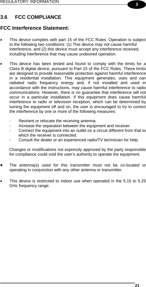 REGULATORY INFORMATION   21  3 3.6 FCC COMPLIANCE  FCC Interference Statement:  • This device complies with part 15 of the FCC Rules. Operation is subject to the following two conditions: (1) This device may not cause harmful interference, and (2) this device must accept any interference received, including interference that may cause undesired operation.  • This device has been tested and found to comply with the limits for a Class B digital device, pursuant to Part 15 of the FCC Rules. These limits are designed to provide reasonable protection against harmful interference in a residential installation. This equipment generates, uses and can radiated radio frequency energy and, if not installed and used in accordance with the instructions, may cause harmful interference to radio communications. However, there is no guarantee that interference will not occur in a particular installation. If this equipment does cause harmful interference to radio or television reception, which can be determined by turning the equipment off and on, the user is encouraged to try to correct the interference by one or more of the following measures:  -  Reorient or relocate the receiving antenna. -  Increase the separation between the equipment and receiver. -  Connect the equipment into an outlet on a circuit different from that to which the receiver is connected. -  Consult the dealer or an experienced radio/TV technician for help.  Changes or modifications not expressly approved by the party responsible for compliance could void the user‘s authority to operate the equipment.  • The antenna(s) used for this transmitter must not be co-located or operating in conjunction with any other antenna or transmitter.  • This device is restricted to indoor use when operated in the 5.15 to 5.25 GHz frequency range.   