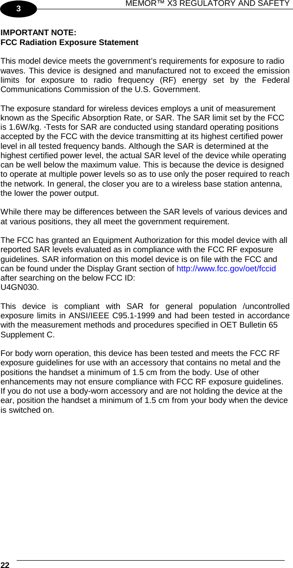 MEMOR™ X3 REGULATORY AND SAFETY   22   3 IMPORTANT NOTE: FCC Radiation Exposure Statement  This model device meets the government’s requirements for exposure to radio waves. This device is designed and manufactured not to exceed the emission limits for exposure to radio frequency (RF) energy set by the Federal Communications Commission of the U.S. Government.  The exposure standard for wireless devices employs a unit of measurement known as the Specific Absorption Rate, or SAR. The SAR limit set by the FCC is 1.6W/kg. *Tests for SAR are conducted using standard operating positions accepted by the FCC with the device transmitting at its highest certified power level in all tested frequency bands. Although the SAR is determined at the highest certified power level, the actual SAR level of the device while operating can be well below the maximum value. This is because the device is designed to operate at multiple power levels so as to use only the poser required to reach the network. In general, the closer you are to a wireless base station antenna, the lower the power output.  While there may be differences between the SAR levels of various devices and at various positions, they all meet the government requirement.  The FCC has granted an Equipment Authorization for this model device with all reported SAR levels evaluated as in compliance with the FCC RF exposure guidelines. SAR information on this model device is on file with the FCC and can be found under the Display Grant section of http://www.fcc.gov/oet/fccid after searching on the below FCC ID: U4GN030.  This device is compliant with SAR for general population /uncontrolled exposure limits in ANSI/IEEE C95.1-1999 and had been tested in accordance with the measurement methods and procedures specified in OET Bulletin 65 Supplement C.  For body worn operation, this device has been tested and meets the FCC RF exposure guidelines for use with an accessory that contains no metal and the positions the handset a minimum of 1.5 cm from the body. Use of other enhancements may not ensure compliance with FCC RF exposure guidelines. If you do not use a body-worn accessory and are not holding the device at the ear, position the handset a minimum of 1.5 cm from your body when the device is switched on. 