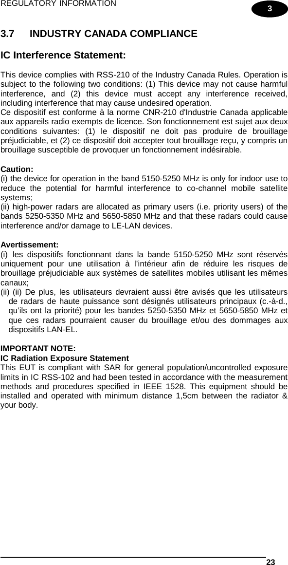 REGULATORY INFORMATION   23  3 3.7 INDUSTRY CANADA COMPLIANCE  IC Interference Statement:  This device complies with RSS-210 of the Industry Canada Rules. Operation is subject to the following two conditions: (1) This device may not cause harmful interference, and (2) this device must accept any interference received, including interference that may cause undesired operation. Ce dispositif est conforme à la norme CNR-210 d&apos;Industrie Canada applicable aux appareils radio exempts de licence. Son fonctionnement est sujet aux deux conditions suivantes: (1) le dispositif ne doit pas produire de brouillage préjudiciable, et (2) ce dispositif doit accepter tout brouillage reçu, y compris un brouillage susceptible de provoquer un fonctionnement indésirable.   Caution: (i) the device for operation in the band 5150-5250 MHz is only for indoor use to reduce the potential for harmful interference to co-channel mobile satellite systems; (ii) high-power radars are allocated as primary users (i.e. priority users) of the bands 5250-5350 MHz and 5650-5850 MHz and that these radars could cause interference and/or damage to LE-LAN devices.  Avertissement: (i) les dispositifs fonctionnant dans la bande 5150-5250 MHz sont réservés uniquement pour une utilisation à l’intérieur afin de réduire les risques de brouillage préjudiciable aux systèmes de satellites mobiles utilisant les mêmes canaux; (ii) (ii) De plus, les utilisateurs devraient aussi être avisés que les utilisateurs de radars de haute puissance sont désignés utilisateurs principaux (c.-à-d., qu’ils ont la priorité) pour les bandes 5250-5350 MHz et 5650-5850 MHz et que ces radars pourraient causer du brouillage et/ou des dommages aux dispositifs LAN-EL.  IMPORTANT NOTE: IC Radiation Exposure Statement This EUT is compliant with SAR for general population/uncontrolled exposure limits in IC RSS-102 and had been tested in accordance with the measurement methods and procedures specified in IEEE 1528. This equipment should be installed and operated with minimum distance 1,5cm between the radiator &amp; your body.  