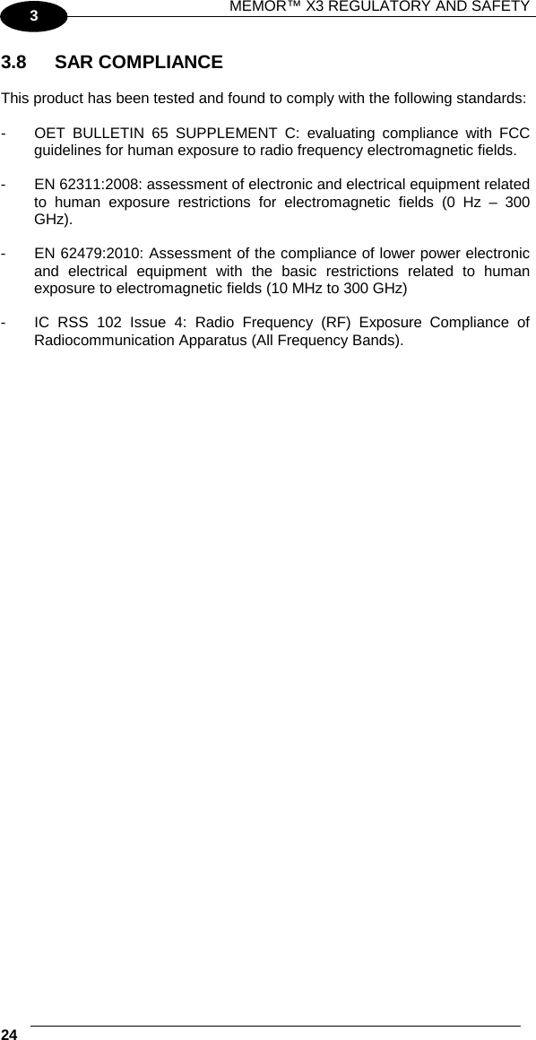 MEMOR™ X3 REGULATORY AND SAFETY   24   3 3.8 SAR COMPLIANCE  This product has been tested and found to comply with the following standards:  -  OET BULLETIN 65 SUPPLEMENT C: evaluating compliance with FCC guidelines for human exposure to radio frequency electromagnetic fields.  -  EN 62311:2008: assessment of electronic and electrical equipment related to human exposure restrictions for electromagnetic fields (0 Hz –  300 GHz).  -  EN 62479:2010: Assessment of the compliance of lower power electronic and  electrical equipment with the basic restrictions related to human exposure to electromagnetic fields (10 MHz to 300 GHz)  -  IC RSS 102 Issue 4: Radio Frequency (RF) Exposure Compliance of Radiocommunication Apparatus (All Frequency Bands).          