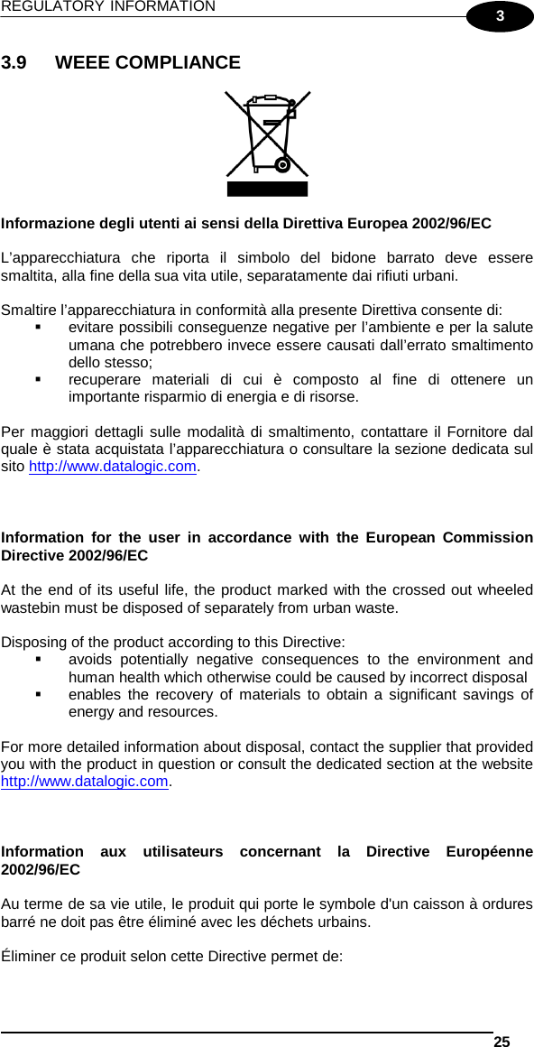 REGULATORY INFORMATION   25  3 3.9 WEEE COMPLIANCE    Informazione degli utenti ai sensi della Direttiva Europea 2002/96/EC  L’apparecchiatura  che riporta il simbolo del bidone barrato deve essere smaltita, alla fine della sua vita utile, separatamente dai rifiuti urbani.  Smaltire l’apparecchiatura in conformità alla presente Direttiva consente di:  evitare possibili conseguenze negative per l’ambiente e per la salute umana che potrebbero invece essere causati dall’errato smaltimento dello stesso;  recuperare materiali di cui è composto al fine di ottenere un importante risparmio di energia e di risorse.  Per maggiori dettagli sulle modalità di smaltimento, contattare il Fornitore dal quale è stata acquistata l’apparecchiatura o consultare la sezione dedicata sul sito http://www.datalogic.com.    Information for the user in accordance with the European Commission Directive 2002/96/EC  At the end of its useful life, the product marked with the crossed out wheeled wastebin must be disposed of separately from urban waste.  Disposing of the product according to this Directive:  avoids potentially negative consequences to the environment and human health which otherwise could be caused by incorrect disposal  enables the recovery of materials to obtain a significant savings of energy and resources.  For more detailed information about disposal, contact the supplier that provided you with the product in question or consult the dedicated section at the website http://www.datalogic.com.    Information aux utilisateurs concernant la Directive Européenne 2002/96/EC  Au terme de sa vie utile, le produit qui porte le symbole d&apos;un caisson à ordures barré ne doit pas être éliminé avec les déchets urbains.  Éliminer ce produit selon cette Directive permet de: 