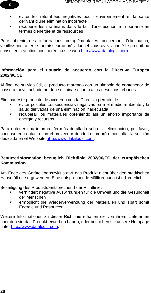 MEMOR™ X3 REGULATORY AND SAFETY   26   3  éviter les retombées négatives pour l&apos;environnement et la santé dérivant d&apos;une élimination incorrecte  récupérer les matériaux dans le but d&apos;une économie importante en termes d&apos;énergie et de ressources  Pour obtenir des informations complémentaires concernant l&apos;élimination, veuillez contacter le fournisseur auprès duquel vous avez acheté le produit ou consulter la section consacrée au site web http://www.datalogic.com.    Información para el usuario de accuerdo con la Directiva Europea 2002/96/CE  Al final de su vida útil, el producto marcado con un simbolo de contenedor de bassura móvil tachado no debe eliminarse junto a los desechos urbanos.  Eliminar este producto de accuerdo con la Directiva permite de:  evitar posibles consecuencias negativas para el medio ambiente y la salud derivadas de una eliminación inadecuada  recuperar los materiales obteniendo así un ahorro importante de energía y recursos  Para obtener una información más detallada sobre la eliminación, por favor, póngase en contacto con el proveedor donde lo compró o consultar la sección dedicada en el Web site http://www.datalogic.com.    Benutzerinformation bezüglich Richtlinie 2002/96/EC der europäischen Kommission  Am Ende des Gerätelebenszyklus darf das Produkt nicht über den städtischen Hausmüll entsorgt werden. Eine entsprechende Mülltrennung ist erforderlich.   Beseitigung des Produkts entsprechend der Richtlinie:  verhindert negative Auswirkungen für die Umwelt und die Gesundheit der Menschen  ermöglicht die Wiederverwendung der Materialien und spart somit Energie und Resourcen  Weitere Informationen zu dieser Richtlinie erhalten sie von ihrem Lieferanten über den sie das Produkt erworben haben, oder besuchen sie unsere Hompage unter http://www.datalogic.com.  