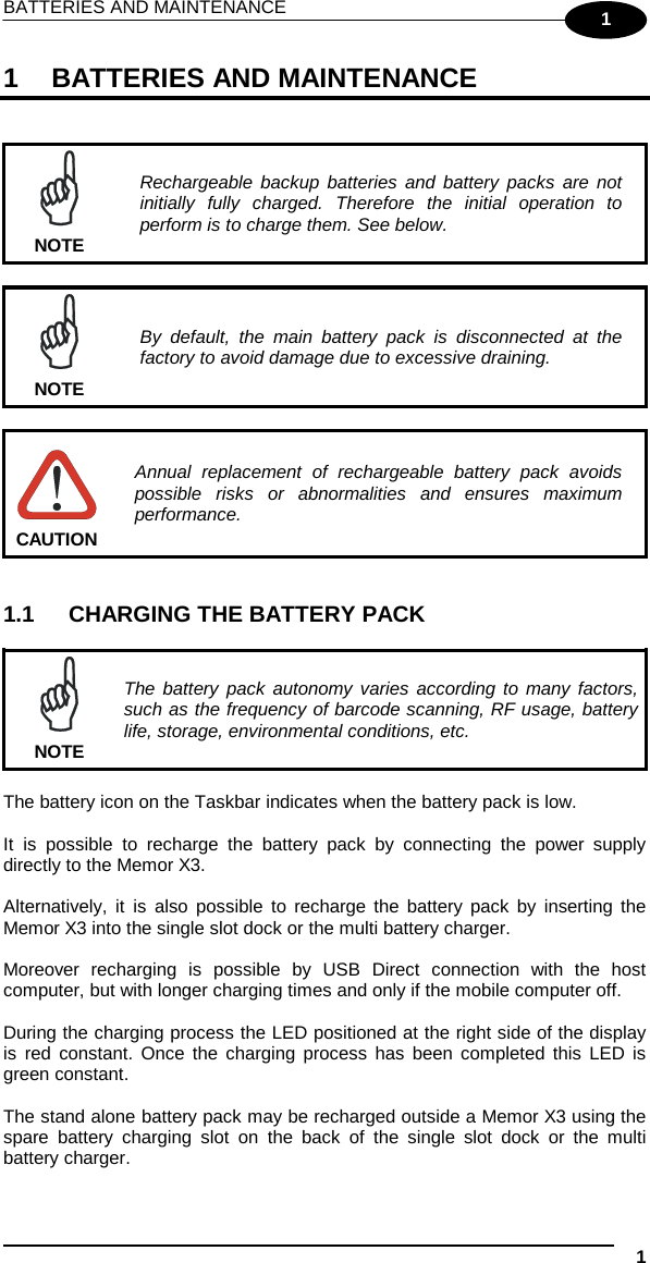 BATTERIES AND MAINTENANCE    1  1 1  BATTERIES AND MAINTENANCE    Rechargeable backup batteries and battery packs are not initially fully charged. Therefore the initial operation to perform is to charge them. See below. NOTE   By default, the main battery pack is disconnected at the factory to avoid damage due to excessive draining. NOTE   Annual replacement of rechargeable battery pack avoids possible risks or abnormalities and ensures maximum performance. CAUTION   1.1 CHARGING THE BATTERY PACK   The battery pack autonomy varies according to many factors, such as the frequency of barcode scanning, RF usage, battery life, storage, environmental conditions, etc. NOTE  The battery icon on the Taskbar indicates when the battery pack is low.  It is possible to recharge the battery pack by connecting the power supply directly to the Memor X3.  Alternatively, it is also possible to recharge the battery pack by  inserting the Memor X3 into the single slot dock or the multi battery charger.  Moreover recharging is possible by USB Direct connection with the host computer, but with longer charging times and only if the mobile computer off.  During the charging process the LED positioned at the right side of the display is red constant. Once the charging process has been completed this LED is green constant.  The stand alone battery pack may be recharged outside a Memor X3 using the spare  battery charging slot on the back of the single slot dock or  the multi battery charger.  