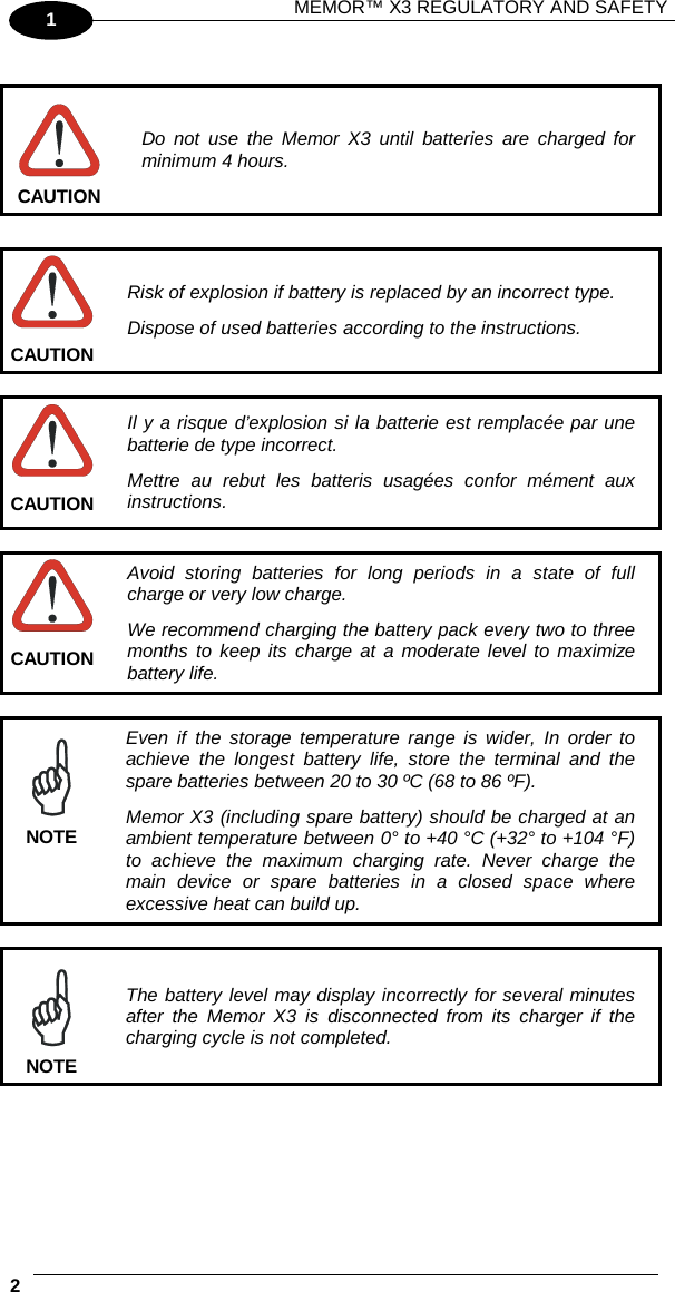 MEMOR™ X3 REGULATORY AND SAFETY   2   1   Do not use the Memor X3 until batteries are charged for minimum 4 hours. CAUTION   Risk of explosion if battery is replaced by an incorrect type. Dispose of used batteries according to the instructions. CAUTION   Il y a risque d’explosion si la batterie est remplacée par une batterie de type incorrect. Mettre au rebut les batteris usagées confor mément aux instructions. CAUTION   Avoid storing batteries for long periods in a state of full charge or very low charge. We recommend charging the battery pack every two to three months to keep its charge at a moderate level to maximize battery life. CAUTION   Even if the storage temperature range is wider, In order to achieve the longest battery life, store the terminal and the spare batteries between 20 to 30 ºC (68 to 86 ºF). Memor X3 (including spare battery) should be charged at an ambient temperature between 0° to +40 °C (+32° to +104 °F) to achieve the  maximum charging rate. Never charge the main device or spare batteries in a closed space where excessive heat can build up. NOTE   The battery level may display incorrectly for several minutes after the Memor X3 is disconnected from its charger if the charging cycle is not completed. NOTE 