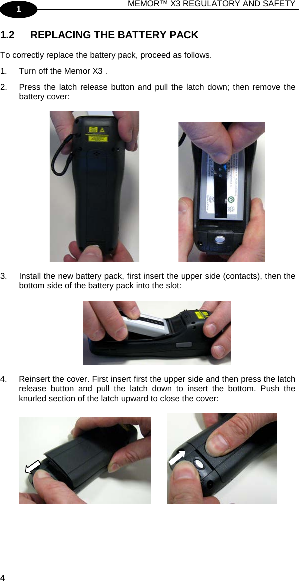 MEMOR™ X3 REGULATORY AND SAFETY   4   1 1.2 REPLACING THE BATTERY PACK  To correctly replace the battery pack, proceed as follows. 1. Turn off the Memor X3 . 2. Press the latch release button and pull the latch down; then remove the battery cover:       3. Install the new battery pack, first insert the upper side (contacts), then the bottom side of the battery pack into the slot:    4. Reinsert the cover. First insert first the upper side and then press the latch release button and pull the latch down to insert the bottom. Push the knurled section of the latch upward to close the cover:       