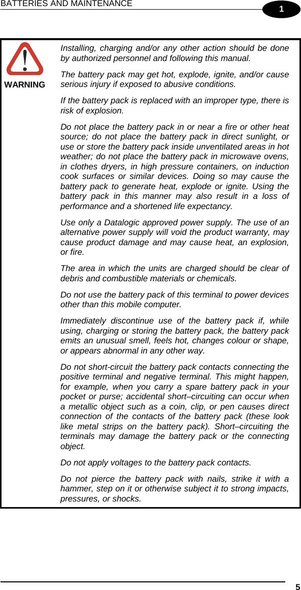 BATTERIES AND MAINTENANCE    5  1   WARNING Installing, charging and/or any other action should be done by authorized personnel and following this manual. The battery pack may get hot, explode, ignite, and/or cause serious injury if exposed to abusive conditions. If the battery pack is replaced with an improper type, there is risk of explosion. Do not place the battery pack in or near a fire or other heat source; do not place the battery pack in direct sunlight, or use or store the battery pack inside unventilated areas in hot weather; do not place the battery pack in microwave ovens, in clothes dryers, in high pressure containers, on induction cook surfaces or similar devices. Doing so may cause the battery pack to generate heat, explode or ignite. Using the battery pack in this manner may also result in a loss of performance and a shortened life expectancy. Use only a Datalogic approved power supply. The use of an alternative power supply will void the product warranty, may cause product damage and may cause heat, an explosion, or fire. The area in which the units are charged should be clear of debris and combustible materials or chemicals. Do not use the battery pack of this terminal to power devices other than this mobile computer. Immediately discontinue use of the battery pack if, while using, charging or storing the battery pack, the battery pack emits an unusual smell, feels hot, changes colour or shape, or appears abnormal in any other way. Do not short-circuit the battery pack contacts connecting the positive terminal and negative terminal. This might happen, for example, when you carry a spare battery pack in your pocket or purse; accidental short–circuiting can occur when a metallic object such as a coin, clip, or pen causes direct connection of the contacts of the battery pack (these look like metal strips on the battery pack). Short–circuiting the terminals may damage the battery pack or the connecting object. Do not apply voltages to the battery pack contacts. Do not pierce the battery pack with nails, strike it with a hammer, step on it or otherwise subject it to strong impacts, pressures, or shocks.   