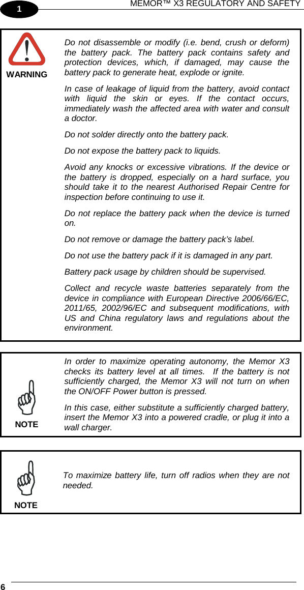 MEMOR™ X3 REGULATORY AND SAFETY   6   1  WARNING Do not disassemble or modify (i.e. bend, crush or deform) the battery pack. The battery pack contains safety and protection devices, which, if damaged, may cause the battery pack to generate heat, explode or ignite. In case of leakage of liquid from the battery, avoid contact with liquid the skin or eyes. If the contact occurs, immediately wash the affected area with water and consult a doctor. Do not solder directly onto the battery pack. Do not expose the battery pack to liquids. Avoid any knocks or excessive vibrations. If the device or the battery is dropped, especially on a hard surface, you should take it to the nearest Authorised Repair Centre for inspection before continuing to use it. Do not replace the battery pack when the device is turned on. Do not remove or damage the battery pack’s label. Do not use the battery pack if it is damaged in any part. Battery pack usage by children should be supervised. Collect and recycle waste batteries separately from the device in compliance with European Directive 2006/66/EC, 2011/65, 2002/96/EC and subsequent modifications, with US and China regulatory laws and regulations about the environment.   In order to maximize operating autonomy, the Memor X3 checks its battery level at all times.  If the battery is not sufficiently charged, the Memor X3 will not turn on when the ON/OFF Power button is pressed. In this case, either substitute a sufficiently charged battery, insert the Memor X3 into a powered cradle, or plug it into a wall charger. NOTE   To maximize battery life, turn off radios when they are not needed. NOTE  