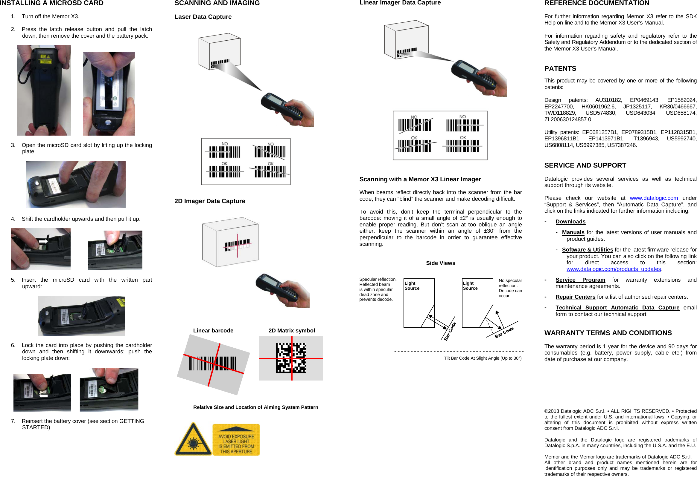    INSTALLING A MICROSD CARD  1.  Turn off the Memor X3.  2.  Press the latch release button and pull the latch down; then remove the cover and the battery pack:      3.  Open the microSD card slot by lifting up the locking plate:    4.  Shift the cardholder upwards and then pull it up:      5.  Insert the microSD card with the written part upward:    6.  Lock the card into place by pushing the cardholder down and then shifting it downwards; push the locking plate down:      7.  Reinsert the battery cover (see section GETTING STARTED)  SCANNING AND IMAGING  Laser Data Capture      2D Imager Data Capture       Linear barcode  2D Matrix symbolÌBX3ÉÎ  Relative Size and Location of Aiming System Pattern     Linear Imager Data Capture      Scanning with a Memor X3 Linear Imager  When beams reflect directly back into the scanner from the bar code, they can “blind” the scanner and make decoding difficult.   To avoid this, don’t keep the terminal perpendicular to the barcode: moving it of a small angle of ±2° is usually enough to enable proper reading. But don’t scan at too oblique an angle either: keep the scanner within an angle of ±30° from the perpendicular to the barcode in order to guarantee effective scanning.   Side Views                 REFERENCE DOCUMENTATION  For further information regarding Memor X3 refer to the SDK Help on-line and to the Memor X3 User’s Manual.  For information regarding safety and regulatory refer to the Safety and Regulatory Addendum or to the dedicated section of the Memor X3 User’s Manual.   PATENTS  This product may be covered by one or more of the following patents:  Design patents: AU310182, EP0469143, EP1582024, EP2247700, HK0601962.6, JP1325117, KR30/0466667, TWD118829, USD574830, USD643034, USD658174, ZL200630124857.0  Utility patents: EP0681257B1, EP0789315B1, EP1128315B1, EP1396811B1, EP1413971B1, IT1396943, US5992740, US6808114, US6997385, US7387246.   SERVICE AND SUPPORT  Datalogic provides several services as well as technical support through its website.  Please check our website at www.datalogic.com under “Support &amp; Services”, then “Automatic Data Capture”, and click on the links indicated for further information including: -  Downloads -  Manuals for the latest versions of user manuals and product guides.  -  Software &amp; Utilities for the latest firmware release for your product. You can also click on the following link for direct access to this section: www.datalogic.com/products_updates. -  Service Program for warranty extensions and maintenance agreements. -  Repair Centers for a list of authorised repair centers. -  Technical Support Automatic Data Capture email form to contact our technical support   WARRANTY TERMS AND CONDITIONS  The warranty period is 1 year for the device and 90 days for consumables (e.g. battery, power supply, cable etc.) from date of purchase at our company.         ©2013 Datalogic ADC S.r.l. • ALL RIGHTS RESERVED. • Protected to the fullest extent under U.S. and international laws. • Copying, or altering of this document is prohibited without express written consent from Datalogic ADC S.r.l.  Datalogic and the Datalogic logo are registered trademarks of Datalogic S.p.A. in many countries, including the U.S.A. and the E.U.  Memor and the Memor logo are trademarks of Datalogic ADC S.r.l. All other brand and product names mentioned herein are for identification purposes only and may be trademarks or registered trademarks of their respective owners. Specular reflection. Reflected beam  is within specular dead zone and prevents decode. No specular reflection. Decode can  occur. Tilt Bar Code At Slight Angle (Up to 30°) Light Source Light Source 