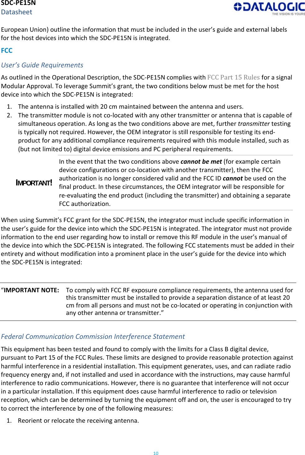 SDC‐PE15NDatasheet10EuropeanUnion)outlinetheinformationthatmustbeincludedintheuser’sguideandexternallabelsforthehostdevicesintowhichtheSDC‐PE15Nisintegrated.FCCUser’sGuideRequirementsAsoutlinedintheOperationalDescription,theSDC‐PE15NcomplieswithFCCPart15RulesforasignalModularApproval.ToleverageSummit’sgrant,thetwoconditionsbelowmustbemetforthehostdeviceintowhichtheSDC‐PE15Nisintegrated:1. Theantennaisinstalledwith20cmmaintainedbetweentheantennaandusers.2. Thetransmittermoduleisnotco‐locatedwithanyothertransmitterorantennathatiscapableofsimultaneousoperation.Aslongasthetwoconditionsabovearemet,furthertransmittertestingistypicallynotrequired.However,theOEMintegratorisstillresponsiblefortestingitsend‐productforanyadditionalcompliancerequirementsrequiredwiththismoduleinstalled,suchas(butnotlimitedto)digitaldeviceemissionsandPCperipheralrequirements.IMPORTANT! Intheeventthatthetwoconditionsabovecannotbemet(forexamplecertaindeviceconfigurationsorco‐locationwithanothertransmitter),thentheFCCauthorizationisnolongerconsideredvalidandtheFCCIDcannotbeusedonthefinalproduct.Inthesecircumstances,theOEMintegratorwillberesponsibleforre‐evaluatingtheendproduct(includingthetransmitter)andobtainingaseparateFCCauthorization.WhenusingSummit’sFCCgrantfortheSDC‐PE15N,theintegratormustincludespecificinformationintheuser’sguideforthedeviceintowhichtheSDC‐PE15Nisintegrated.TheintegratormustnotprovideinformationtotheenduserregardinghowtoinstallorremovethisRFmoduleintheuser’smanualofthedeviceintowhichtheSDC‐PE15Nisintegrated.ThefollowingFCCstatementsmustbeaddedintheirentiretyandwithoutmodificationintoaprominentplaceintheuser’sguideforthedeviceintowhichtheSDC‐PE15Nisintegrated:“IMPORTANTNOTE:TocomplywithFCCRFexposurecompliancerequirements,theantennausedforthistransmittermustbeinstalledtoprovideaseparationdistanceofatleast20cmfromallpersonsandmustnotbeco‐locatedoroperatinginconjunctionwithanyotherantennaortransmitter.”FederalCommunicationCommissionInterferenceStatementThisequipmenthasbeentestedandfoundtocomplywiththelimitsforaClassBdigitaldevice,pursuanttoPart15oftheFCCRules.Theselimitsaredesignedtoprovidereasonableprotectionagainstharmfulinterferenceinaresidentialinstallation.Thisequipmentgenerates,uses,andcanradiateradiofrequencyenergyand,ifnotinstalledandusedinaccordancewiththeinstructions,maycauseharmfulinterferencetoradiocommunications.However,thereisnoguaranteethatinterferencewillnotoccurinaparticularinstallation.Ifthisequipmentdoescauseharmfulinterferencetoradioortelevisionreception,whichcanbedeterminedbyturningtheequipmentoffandon,theuserisencouragedtotrytocorrecttheinterferencebyoneofthefollowingmeasures:1. Reorientorrelocatethereceivingantenna.
