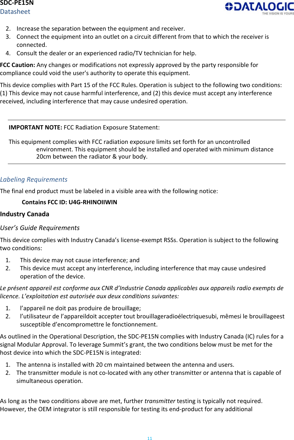 SDC‐PE15NDatasheet112. Increasetheseparationbetweentheequipmentandreceiver.3. Connecttheequipmentintoanoutletonacircuitdifferentfromthattowhichthereceiverisconnected.4. Consultthedealeroranexperiencedradio/TVtechnicianforhelp.FCCCaution:Anychangesormodificationsnotexpresslyapprovedbythepartyresponsibleforcompliancecouldvoidtheuser&apos;sauthoritytooperatethisequipment.ThisdevicecomplieswithPart15oftheFCCRules.Operationissubjecttothefollowingtwoconditions:(1)Thisdevicemaynotcauseharmfulinterference,and(2)thisdevicemustacceptanyinterferencereceived,includinginterferencethatmaycauseundesiredoperation.IMPORTANTNOTE:FCCRadiationExposureStatement:ThisequipmentcomplieswithFCCradiationexposurelimitssetforthforanuncontrolledenvironment.Thisequipmentshouldbeinstalledandoperatedwithminimumdistance20cmbetweentheradiator&amp;yourbody.LabelingRequirementsThefinalendproductmustbelabeledinavisibleareawiththefollowingnotice:ContainsFCCID:U4G‐RHINOIIWINIndustryCanadaUser’sGuideRequirementsThisdevicecomplieswithIndustryCanada’slicense‐exemptRSSs.Operationissubjecttothefollowingtwoconditions:1. Thisdevicemaynotcauseinterference;and2. Thisdevicemustacceptanyinterference,includinginterferencethatmaycauseundesiredoperationofthedevice.LeprésentappareilestconformeauxCNRd’IndustrieCanadaapplicablesauxappareilsradioexemptsdelicence.L’exploitationestautoriséeauxdeuxconditionssuivantes:1. l’appareilnedoitpasproduiredebrouillage;2. l’utilisateurdel’appareildoitacceptertoutbrouillageradioélectriquesubi,mêmesilebrouillageestsusceptibled’encompromettrelefonctionnement.AsoutlinedintheOperationalDescription,theSDC‐PE15NcomplieswithIndustryCanada(IC)rulesforasignalModularApproval.ToleverageSummit’sgrant,thetwoconditionsbelowmustbemetforthehostdeviceintowhichtheSDC‐PE15Nisintegrated:1. Theantennaisinstalledwith20cmmaintainedbetweentheantennaandusers.2. Thetransmittermoduleisnotco‐locatedwithanyothertransmitterorantennathatiscapableofsimultaneousoperation.Aslongasthetwoconditionsabovearemet,furthertransmittertestingistypicallynotrequired.However,theOEMintegratorisstillresponsiblefortestingitsend‐productforanyadditional