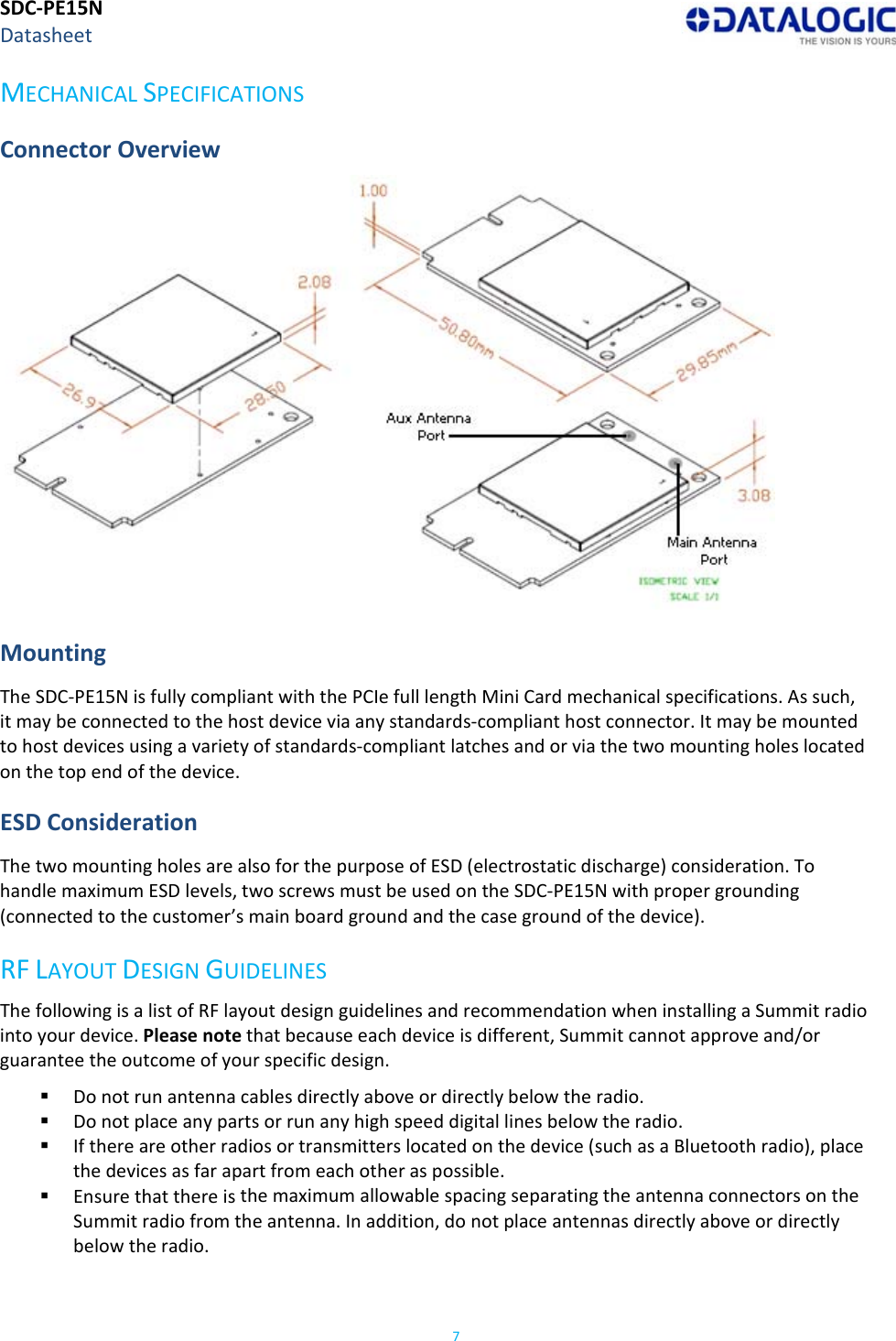 SDC‐PE15NDatasheet7MECHANICALSPECIFICATIONSConnectorOverview MountingTheSDC‐PE15NisfullycompliantwiththePCIefulllengthMiniCardmechanicalspecifications.Assuch,itmaybeconnectedtothehostdeviceviaanystandards‐complianthostconnector.Itmaybemountedtohostdevicesusingavarietyofstandards‐compliantlatchesandorviathetwomountingholeslocatedonthetopendofthedevice.ESDConsiderationThetwomountingholesarealsoforthepurposeofESD(electrostaticdischarge)consideration.TohandlemaximumESDlevels,twoscrewsmustbeusedontheSDC‐PE15Nwithpropergrounding(connectedtothecustomer’smainboardgroundandthecasegroundofthedevice).RFLAYOUTDESIGNGUIDELINESThefollowingisalistofRFlayoutdesignguidelinesandrecommendationwheninstallingaSummitradiointoyourdevice.Pleasenotethatbecauseeachdeviceisdifferent,Summitcannotapproveand/orguaranteetheoutcomeofyourspecificdesign. Donotrunantennacablesdirectlyaboveordirectlybelowtheradio. Donotplaceanypartsorrunanyhighspeeddigitallinesbelowtheradio. Ifthereareotherradiosortransmitterslocatedonthedevice(suchasaBluetoothradio),placethedevicesasfarapartfromeachotheraspossible. EnsurethatthereisthemaximumallowablespacingseparatingtheantennaconnectorsontheSummitradiofromtheantenna.Inaddition,donotplaceantennasdirectlyaboveordirectlybelowtheradio.