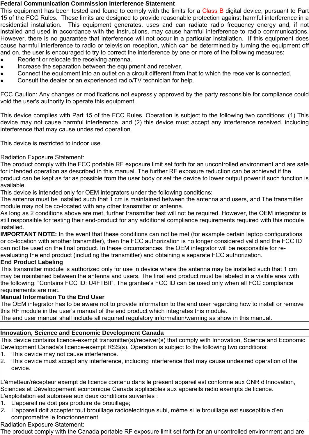  Federal Communication Commission Interference Statement This equipment has been tested and found to comply with the limits for a Class B digital device, pursuant to Part15 of the FCC Rules.  These limits are designed to provide reasonable protection against harmful interference in aresidential installation.  This equipment generates, uses and can radiate radio frequency energy and, if notinstalled and used in accordance with the instructions, may cause harmful interference to radio communications.However, there is no guarantee that interference will not occur in a particular installation.  If this equipment doescause harmful interference to radio or television reception, which can be determined by turning the equipment offand on, the user is encouraged to try to correct the interference by one or more of the following measures:  Reorient or relocate the receiving antenna.  Increase the separation between the equipment and receiver.  Connect the equipment into an outlet on a circuit different from that to which the receiver is connected.  Consult the dealer or an experienced radio/TV technician for help.  FCC Caution: Any changes or modifications not expressly approved by the party responsible for compliance couldvoid the user&apos;s authority to operate this equipment.  This device complies with Part 15 of the FCC Rules. Operation is subject to the following two conditions: (1) Thisdevice may not cause harmful interference, and (2) this device must accept any interference received, includinginterference that may cause undesired operation.  This device is restricted to indoor use.  Radiation Exposure Statement: The product comply with the FCC portable RF exposure limit set forth for an uncontrolled environment and are safe for intended operation as described in this manual. The further RF exposure reduction can be achieved if the product can be kept as far as possible from the user body or set the device to lower output power if such function is available. This device is intended only for OEM integrators under the following conditions: The antenna must be installed such that 1 cm is maintained between the antenna and users, and The transmitter module may not be co-located with any other transmitter or antenna. As long as 2 conditions above are met, further transmitter test will not be required. However, the OEM integrator is still responsible for testing their end-product for any additional compliance requirements required with this module installed. IMPORTANT NOTE: In the event that these conditions can not be met (for example certain laptop configurations or co-location with another transmitter), then the FCC authorization is no longer considered valid and the FCC ID can not be used on the final product. In these circumstances, the OEM integrator will be responsible for re-evaluating the end product (including the transmitter) and obtaining a separate FCC authorization. End Product Labeling This transmitter module is authorized only for use in device where the antenna may be installed such that 1 cm may be maintained between the antenna and users. The final end product must be labeled in a visible area with the following: “Contains FCC ID: U4FTBII”. The grantee&apos;s FCC ID can be used only when all FCC compliance requirements are met. Manual Information To the End User The OEM integrator has to be aware not to provide information to the end user regarding how to install or remove this RF module in the user’s manual of the end product which integrates this module. The end user manual shall include all required regulatory information/warning as show in this manual. Innovation, Science and Economic Development CanadaThis device contains licence-exempt transmitter(s)/receiver(s) that comply with Innovation, Science and Economic Development Canada’s licence-exempt RSS(s). Operation is subject to the following two conditions: 1.  This device may not cause interference. 2.  This device must accept any interference, including interference that may cause undesired operation of the device.  L’émetteur/récepteur exempt de licence contenu dans le présent appareil est conforme aux CNR d’Innovation, Sciences et Développement économique Canada applicables aux appareils radio exempts de licence. L’exploitation est autorisée aux deux conditions suivantes : 1.  L’appareil ne doit pas produire de brouillage; 2.  L’appareil doit accepter tout brouillage radioélectrique subi, même si le brouillage est susceptible d’en compromettre le fonctionnement. Radiation Exposure Statement: The product comply with the Canada portable RF exposure limit set forth for an uncontrolled environment and are 