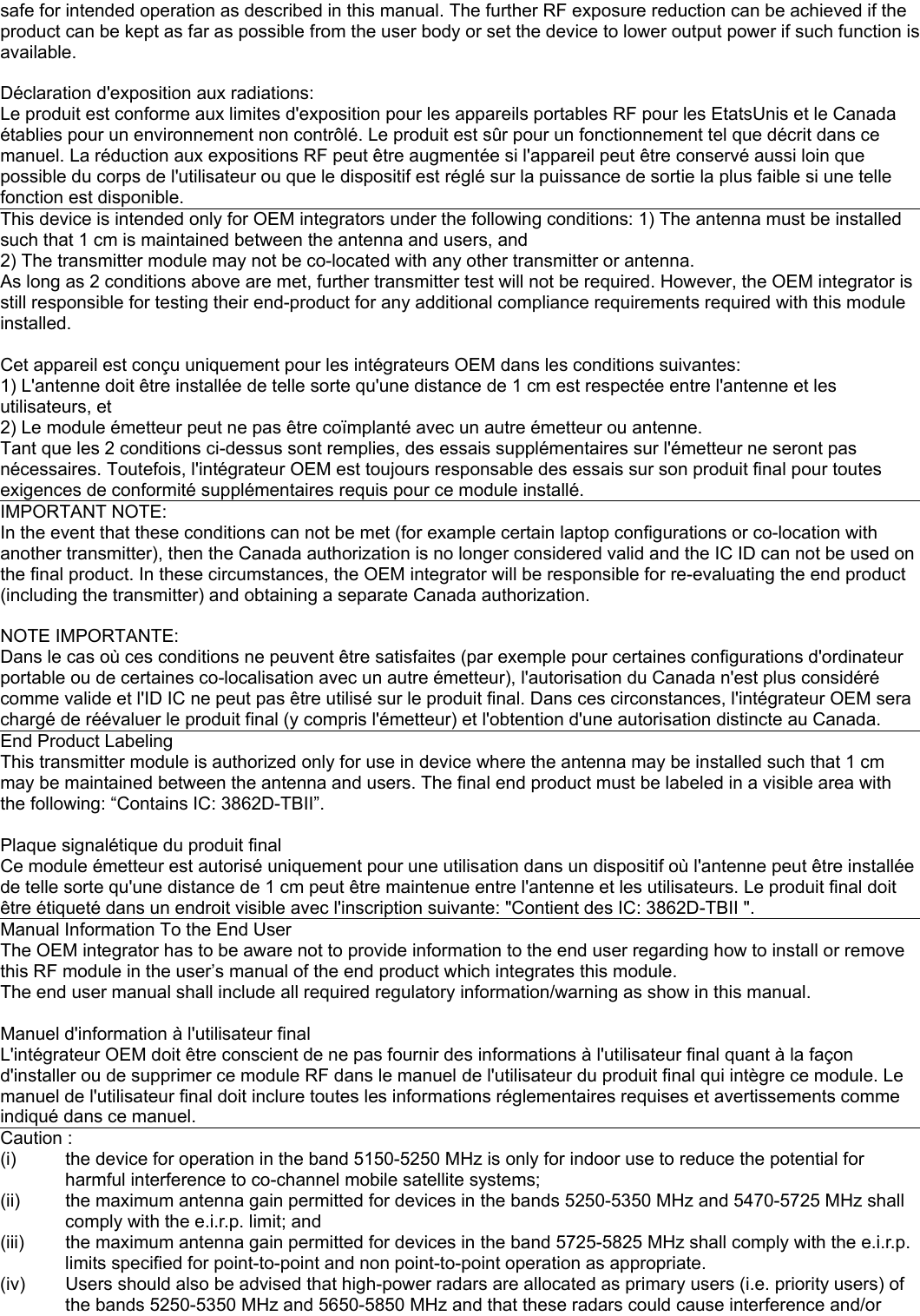 safe for intended operation as described in this manual. The further RF exposure reduction can be achieved if the product can be kept as far as possible from the user body or set the device to lower output power if such function is available.  Déclaration d&apos;exposition aux radiations:  Le produit est conforme aux limites d&apos;exposition pour les appareils portables RF pour les EtatsUnis et le Canada établies pour un environnement non contrôlé. Le produit est sûr pour un fonctionnement tel que décrit dans ce manuel. La réduction aux expositions RF peut être augmentée si l&apos;appareil peut être conservé aussi loin que possible du corps de l&apos;utilisateur ou que le dispositif est réglé sur la puissance de sortie la plus faible si une telle fonction est disponible. This device is intended only for OEM integrators under the following conditions: 1) The antenna must be installed such that 1 cm is maintained between the antenna and users, and 2) The transmitter module may not be co-located with any other transmitter or antenna. As long as 2 conditions above are met, further transmitter test will not be required. However, the OEM integrator is still responsible for testing their end-product for any additional compliance requirements required with this module installed.  Cet appareil est conçu uniquement pour les intégrateurs OEM dans les conditions suivantes: 1) L&apos;antenne doit être installée de telle sorte qu&apos;une distance de 1 cm est respectée entre l&apos;antenne et les utilisateurs, et 2) Le module émetteur peut ne pas être coïmplanté avec un autre émetteur ou antenne. Tant que les 2 conditions ci-dessus sont remplies, des essais supplémentaires sur l&apos;émetteur ne seront pas nécessaires. Toutefois, l&apos;intégrateur OEM est toujours responsable des essais sur son produit final pour toutes exigences de conformité supplémentaires requis pour ce module installé. IMPORTANT NOTE: In the event that these conditions can not be met (for example certain laptop configurations or co-location with another transmitter), then the Canada authorization is no longer considered valid and the IC ID can not be used on the final product. In these circumstances, the OEM integrator will be responsible for re-evaluating the end product (including the transmitter) and obtaining a separate Canada authorization.  NOTE IMPORTANTE: Dans le cas où ces conditions ne peuvent être satisfaites (par exemple pour certaines configurations d&apos;ordinateur portable ou de certaines co-localisation avec un autre émetteur), l&apos;autorisation du Canada n&apos;est plus considéré comme valide et l&apos;ID IC ne peut pas être utilisé sur le produit final. Dans ces circonstances, l&apos;intégrateur OEM sera chargé de réévaluer le produit final (y compris l&apos;émetteur) et l&apos;obtention d&apos;une autorisation distincte au Canada. End Product Labeling This transmitter module is authorized only for use in device where the antenna may be installed such that 1 cm may be maintained between the antenna and users. The final end product must be labeled in a visible area with the following: “Contains IC: 3862D-TBII”.  Plaque signalétique du produit final Ce module émetteur est autorisé uniquement pour une utilisation dans un dispositif où l&apos;antenne peut être installée de telle sorte qu&apos;une distance de 1 cm peut être maintenue entre l&apos;antenne et les utilisateurs. Le produit final doit être étiqueté dans un endroit visible avec l&apos;inscription suivante: &quot;Contient des IC: 3862D-TBII &quot;. Manual Information To the End User The OEM integrator has to be aware not to provide information to the end user regarding how to install or remove this RF module in the user’s manual of the end product which integrates this module. The end user manual shall include all required regulatory information/warning as show in this manual.  Manuel d&apos;information à l&apos;utilisateur final L&apos;intégrateur OEM doit être conscient de ne pas fournir des informations à l&apos;utilisateur final quant à la façon d&apos;installer ou de supprimer ce module RF dans le manuel de l&apos;utilisateur du produit final qui intègre ce module. Le manuel de l&apos;utilisateur final doit inclure toutes les informations réglementaires requises et avertissements comme indiqué dans ce manuel. Caution : (i)  the device for operation in the band 5150-5250 MHz is only for indoor use to reduce the potential for harmful interference to co-channel mobile satellite systems; (ii)  the maximum antenna gain permitted for devices in the bands 5250-5350 MHz and 5470-5725 MHz shall comply with the e.i.r.p. limit; and (iii)  the maximum antenna gain permitted for devices in the band 5725-5825 MHz shall comply with the e.i.r.p. limits specified for point-to-point and non point-to-point operation as appropriate. (iv)  Users should also be advised that high-power radars are allocated as primary users (i.e. priority users) of the bands 5250-5350 MHz and 5650-5850 MHz and that these radars could cause interference and/or 