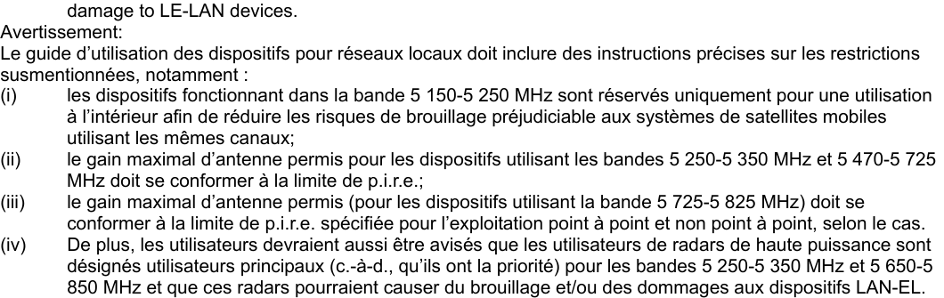 damage to LE-LAN devices. Avertissement: Le guide d’utilisation des dispositifs pour réseaux locaux doit inclure des instructions précises sur les restrictions susmentionnées, notamment : (i)  les dispositifs fonctionnant dans la bande 5 150-5 250 MHz sont réservés uniquement pour une utilisation à l’intérieur afin de réduire les risques de brouillage préjudiciable aux systèmes de satellites mobiles utilisant les mêmes canaux; (ii)  le gain maximal d’antenne permis pour les dispositifs utilisant les bandes 5 250-5 350 MHz et 5 470-5 725 MHz doit se conformer à la limite de p.i.r.e.; (iii)  le gain maximal d’antenne permis (pour les dispositifs utilisant la bande 5 725-5 825 MHz) doit se conformer à la limite de p.i.r.e. spécifiée pour l’exploitation point à point et non point à point, selon le cas. (iv)  De plus, les utilisateurs devraient aussi être avisés que les utilisateurs de radars de haute puissance sont désignés utilisateurs principaux (c.-à-d., qu’ils ont la priorité) pour les bandes 5 250-5 350 MHz et 5 650-5 850 MHz et que ces radars pourraient causer du brouillage et/ou des dommages aux dispositifs LAN-EL.  